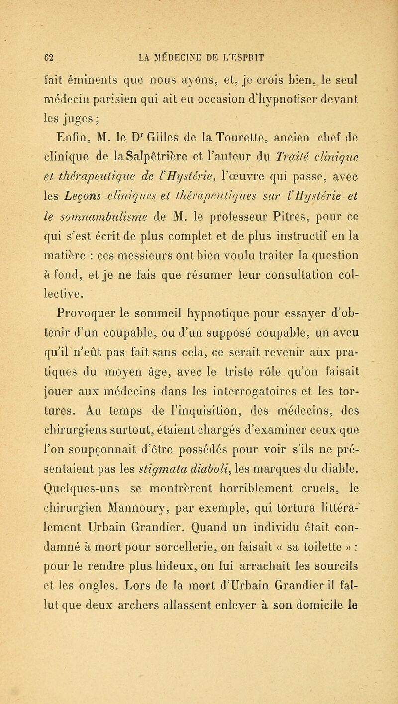 fait éminents que nous ayons, et, je crois bien, le seul médecin parisien qui ait eu occasion d'hypnotiser devant les juges ; Enfin, M. le D Gilles de la Tourette, ancien chef de clinique de laSalpêtrière et l'auteur du Traité clinique et thérapeutique de rHystérie, l'œuvre qui passe, avec les Leçons .cliniques et thérapeutiques sur VHystéj^ie et le somnambulisme de M. le professeur Pitres, pour ce qui s'est écrit de plus complet et de plus instructif en la matière : ces messieurs ont bien voulu traiter la question à fond, et je ne fais que résumer leur consultation col- lective. Provoquer le sommeil hypnotique pour essayer d'ob- tenir d'un coupable, ou d'un supposé coupable, un aveu qu'il n'eût pas fait sans cela, ce serait revenir aux pra- tiques du moyen âge, avec le triste rôle qu'on faisait jouer aux médecins dans les interrogatoires et les tor- tures. Au temps de l'inquisition, des médecins, des chirurgiens surtout, étaient chargés d'examiner ceux que l'on soupçonnait d'être possédés pour voir s'ils ne pré- sentaient pas les stigmata diaboli, les marques du diable. Quelques-uns se montrèrent horriblement cruels, le chirurgien Mannoury, par exemple, qui tortura littéra- lement Urbain Grandier. Quand un individu était con- damné à mort pour sorcellerie, on faisait « sa toilette « : pour le rendre plus hideux, on lui arrachait les sourcils et les ongles. Lors de la mort d'Urbain Grandier il fal- lut que deux archers allassent enlever à son domicile le