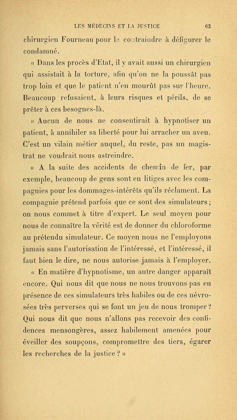 chirurgien Fourneau pour le contraindre à défigurer le condamné. « Dans les procès d'Etat, il y avait aussi un chirurgien qui assistait à la torture, afin qu'on ne la poussât pas trop loin et que le patient n'en mourût pas sur l'heure. Beaucoup refusaient, à leurs risques et périls, de se prêter à ces besognes-là. « Aucun de nous ne consentirait à hypnotiser un patient, à annihiler sa liberté pour lui arracher un aveu. C'est un vilain métier auquel, du reste, pas un magis- trat ne voudrait nous astreindre. « A la suite des accidents de chemin de fer, par exemple, beaucoup de gens sont en litiges avec les com- pagnies pour les dommages-intérêts qu'ils réclament. La compagnie prétend parfois que ce sont des simulateurs ; on nous commet à titre d'expert. Le seul moyen pour nous de connaître la vérité est de donner du chloroforme au prétendu simulateur. Ce moyen nous ne l'employons jamais sans l'autorisation de l'intéressé, et l'intéressé, il faut bien le dire, ne nous autorise jamais à l'employer. « En matière d'hypnotisme, un autre danger apparaît encore. Qui nous dit que nous ne nous trouvons pas en présence de ces simulateurs très habiles ou de ces névro- sées très perverses qui se font un jeu de nous tromper? Qui nous dit que nous n'allons pas recevoir des confi- dences mensongères, assez habilement amenées pour éveiller des soupçons, compromettre des tiers, égarer les recherches de la justice?»