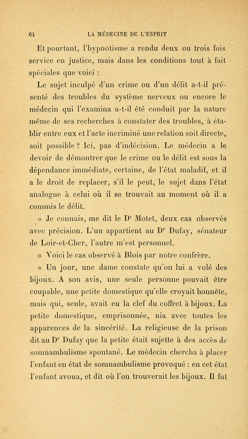 Et pourtant, l'hypnotisme a rendu deux ou trois fois service en justice, mais dans les conditions tout à fait spéciales que voici : Le sujet inculpé d'un crime ou d'un délit a-t-il pré- senté des troubles du système nerveux ou encore le médecin qui l'examina a-t-il été conduit par la nature même de ses recherches à constater des troubles, à éta- blir entre eux et l'acte incriminé une relation soit directe, soit possible? Ici, pas d'indécision. Le médecin a le devoir de démontrer que le crime ou le délit est sous la dépendance immédiate, certaine, de l'état maladif, et il a le droit de replacer, s'il le peut, le sujet dans l'état analogue à celui où il se trouvait au moment où il a commis le délit. « Je connais, me dit le D'' Motet, deux cas observés avec précision. L'un appartient au D'^ Dufay, sénateur de Loir-et-Cher, l'autre m'est personnel. « Voici le cas observé à Blois par notre confrère. « Un jour, une dame constate qu'on lui a volé des bijoux. A son avis, une seule personne pouvait être coupable, une petite domestique qu'elle croyait honnête, mais qui, seule, avait eu la clef du coffret à bijoux. La petite domestique, emprisonnée, nia avec toutes les apparences de la sincérité. La religieuse de la prison dit au D Dufay que la petite était sujette à des accès de somnambulisme spontané. Le médecin chercha à placer l'enfant en état de somnambulisme provoqué : en cet état l'enfant avoua, et dit où l'on trouverait les bijoux. Il fut