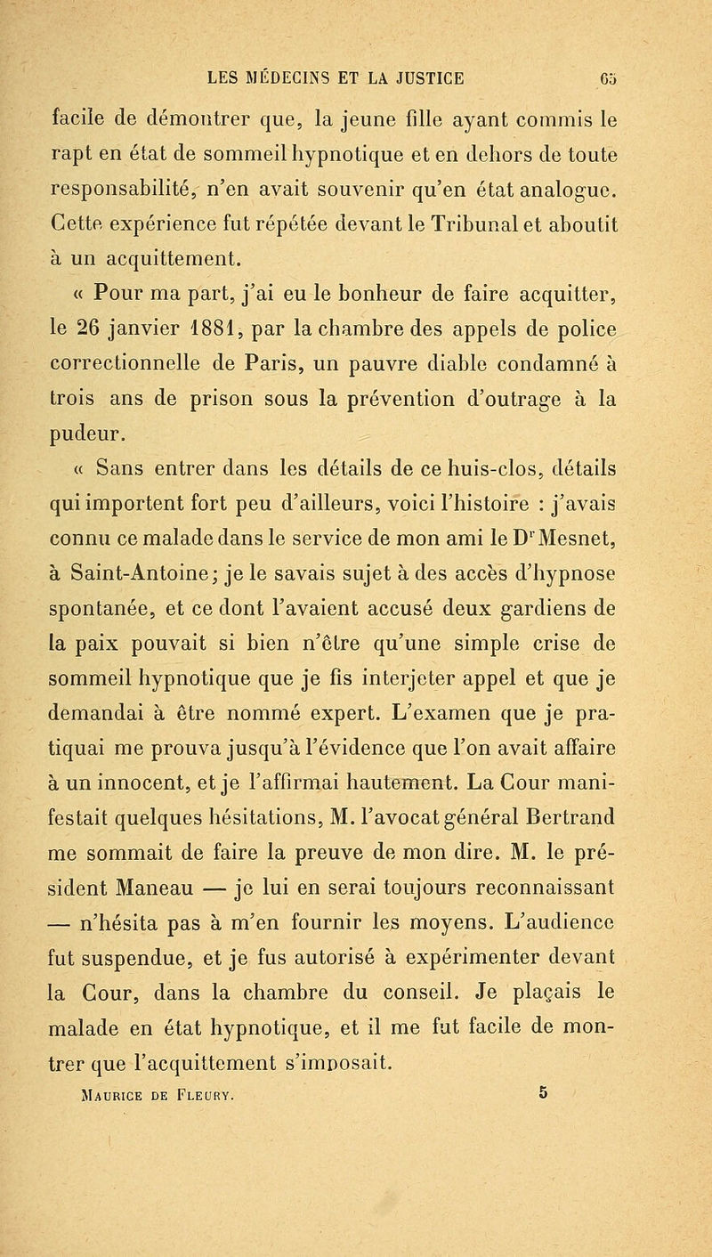 facile de démontrer que, la jeune fille ayant commis le rapt en état de sommeil hypnotique et en dehors de toute responsabilité, n'en avait souvenir qu'en état analogue. Cette expérience fut répétée devant le Tribunal et aboutit à un acquittement. « Pour ma part, j'ai eu le bonheur de faire acquitter, le 26 janvier 1881, par la chambre des appels de police correctionnelle de Paris, un pauvre diable condamné à trois ans de prison sous la prévention d'outrag-e à la pudeur. « Sans entrer dans les détails de ce huis-clos, détails qui importent fort peu d'ailleurs, voici l'histoire : j'avais connu ce malade dans le service de mon ami le D'Mesnet, à Saint-Antoine; je le savais sujet à des accès d'hypnose spontanée, et ce dont l'avaient accusé deux gardiens de la paix pouvait si bien n'être qu'une simple crise de sommeil hypnotique que je fis interjeter appel et que je demandai à être nommé expert. L'examen que je pra- tiquai me prouva jusqu'à l'évidence que l'on avait affaire à un innocent, et je l'affirmai hautement. La Cour mani- festait quelques hésitations, M. l'avocat général Bertrand me sommait de faire la preuve de mon dire. M. le pré- sident Maneau — je lui en serai toujours reconnaissant — n'hésita pas à m'en fournir les moyens. L'audience fut suspendue, et je fus autorisé à expérimenter devant la Cour, dans la chambre du conseil. Je plaçais le malade en état hypnotique, et il me fut facile de mon- trer que l'acquittement s'imposait, Maurice de Fleury. 5