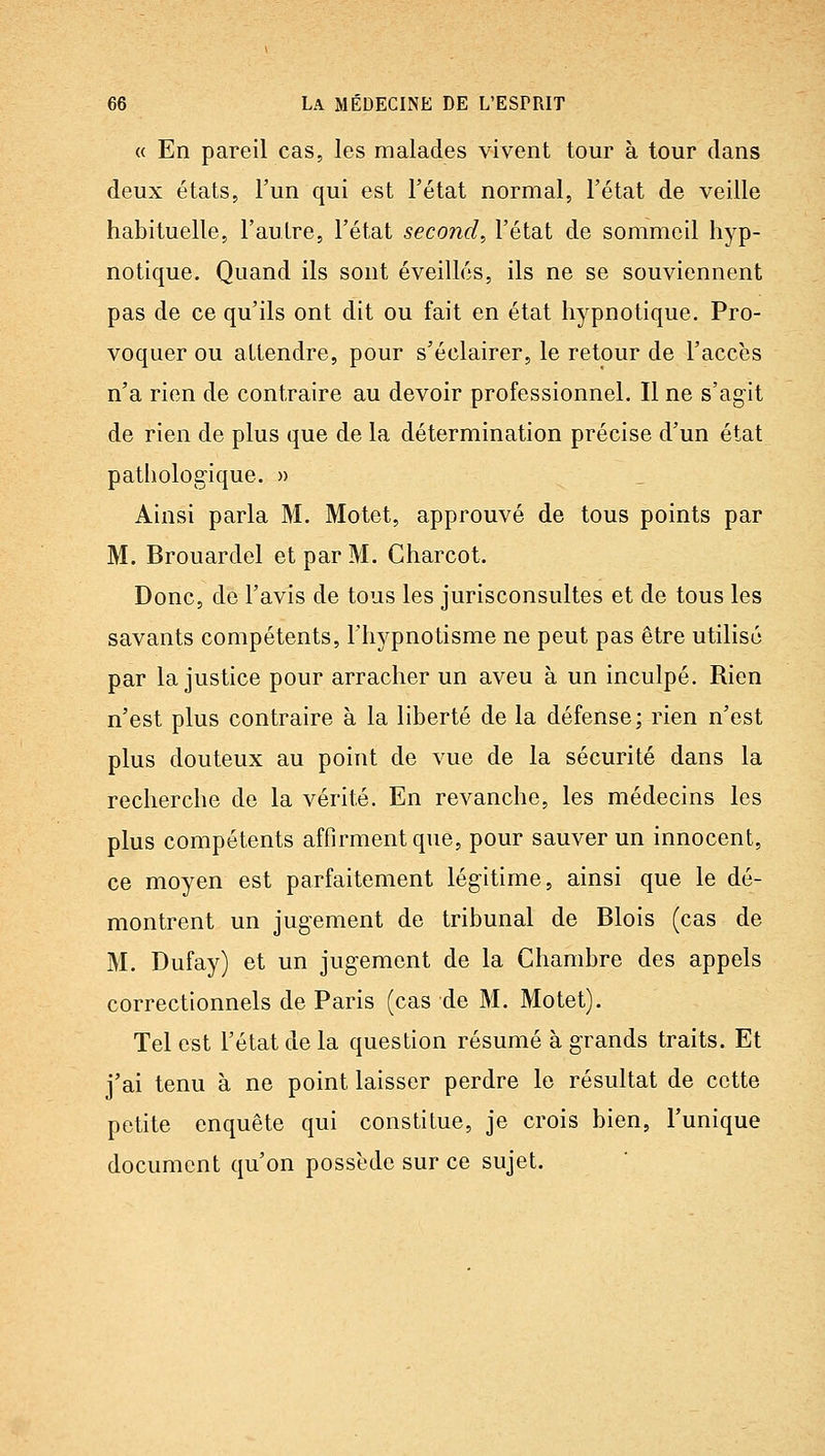 « En pareil cas, les malades vivent tour à tour dans deux états, l'un qui est l'état normal, l'état de veille habituelle, l'autre, l'état second^ l'état de sommeil hyp- notique. Quand ils sont éveillés, ils ne se souviennent pas de ce qu'ils ont dit ou fait en état hypnotique. Pro- voquer ou attendre, pour s'éclairer, le retour de l'accès n'a rien de contraire au devoir professionnel. Il ne s'agit de rien de plus que de la détermination précise d'un état pathologique. » _ Ainsi parla M. Motet, approuvé de tous points par M. Brouardel et par M. Charcot. Donc, de l'avis de tous les jurisconsultes et de tous les savants compétents, l'hypnotisme ne peut pas être utilisé par la justice pour arracher un aveu à un inculpé. Rien n'est plus contraire à la liberté de la défense; rien n'est plus douteux au point de vue de la sécurité dans la recherche de la vérité. En revanche, les médecins les plus compétents affirment que, pour sauver un innocent, ce moyen est parfaitement légitime, ainsi que le dé- montrent un jugement de tribunal de Blois (cas de M. Dufay) et un jugement de la Chambre des appels correctionnels de Paris (cas de M. Motet). Tel est l'état de la question résumé à grands traits. Et j'ai tenu à ne point laisser perdre le résultat de cette petite enquête qui constitue, je crois bien, l'unique document qu'on possède sur ce sujet.