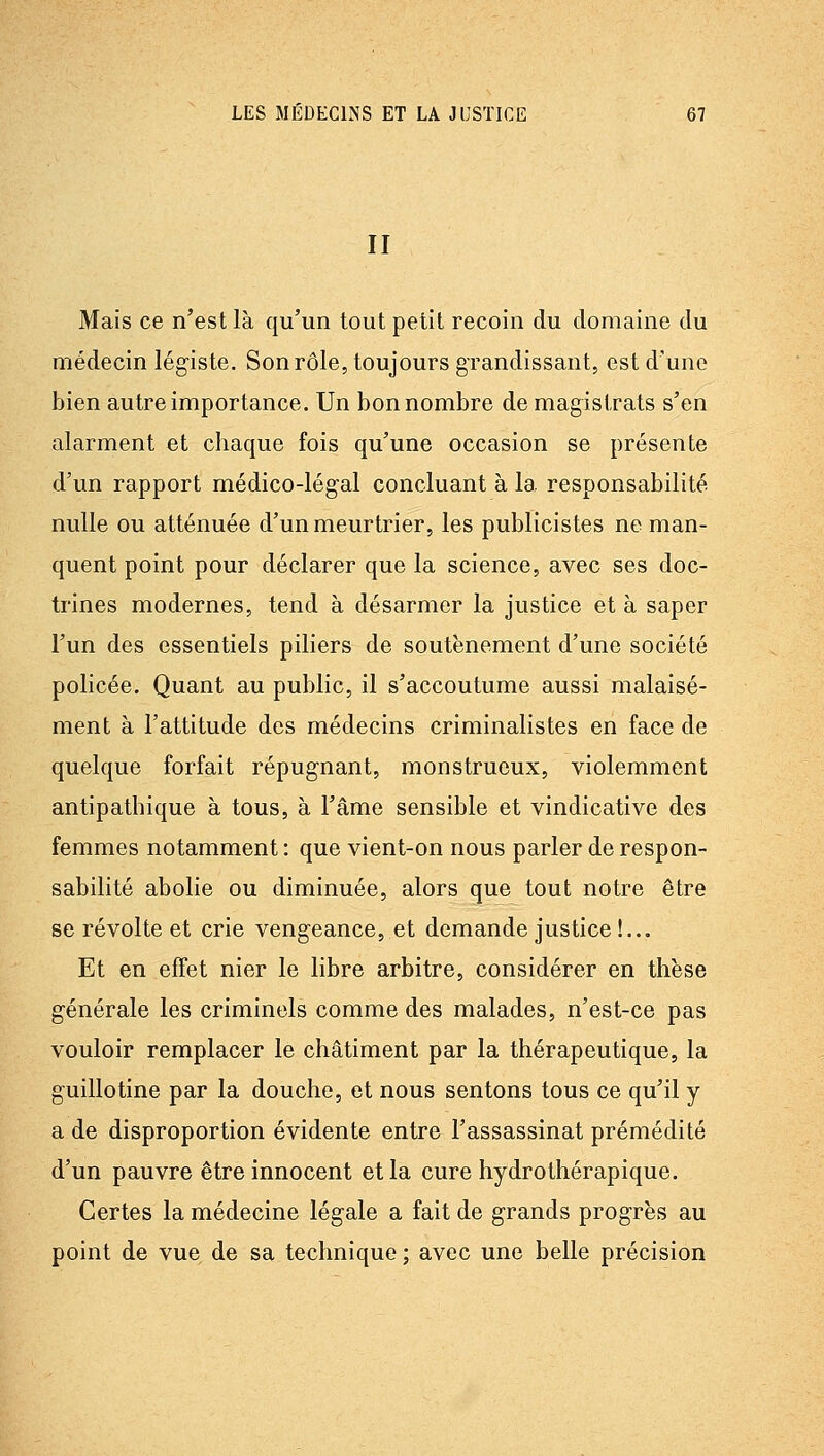 II Mais ce n'est là qu'un tout petit recoin du domaine du médecin légiste. Son rôle, toujours grandissant, est d'une bien autre importance. Un bon nombre de magistrats s'en alarment et chaque fois qu'une occasion se présente d'un rapport médico-légal concluant à la responsabilité nulle ou atténuée d'un meurtrier, les publicistes ne man- quent point pour déclarer que la science, avec ses doc- trines modernes, tend à désarmer la justice et à saper l'un des essentiels piliers de soutènement d'une société policée. Quant au public, il s'accoutume aussi malaisé- ment à l'attitude des médecins criminalistes en face de quelque forfait répugnant, monstrueux, violemment antipathique à tous, à l'âme sensible et vindicative des femmes notamment : que vient-on nous parler de respon- sabilité abolie ou diminuée, alors que tout notre être se révolte et crie vengeance, et demande justice!... Et en effet nier le libre arbitre, considérer en thèse générale les criminels comme des malades, n'est-ce pas vouloir remplacer le châtiment par la thérapeutique, la guillotine par la douche, et nous sentons tous ce qu'il y a de disproportion évidente entre l'assassinat prémédité d'un pauvre être innocent et la cure hydrothérapique. Certes la médecine légale a fait de grands progrès au point de vue de sa technique ; avec une belle précision