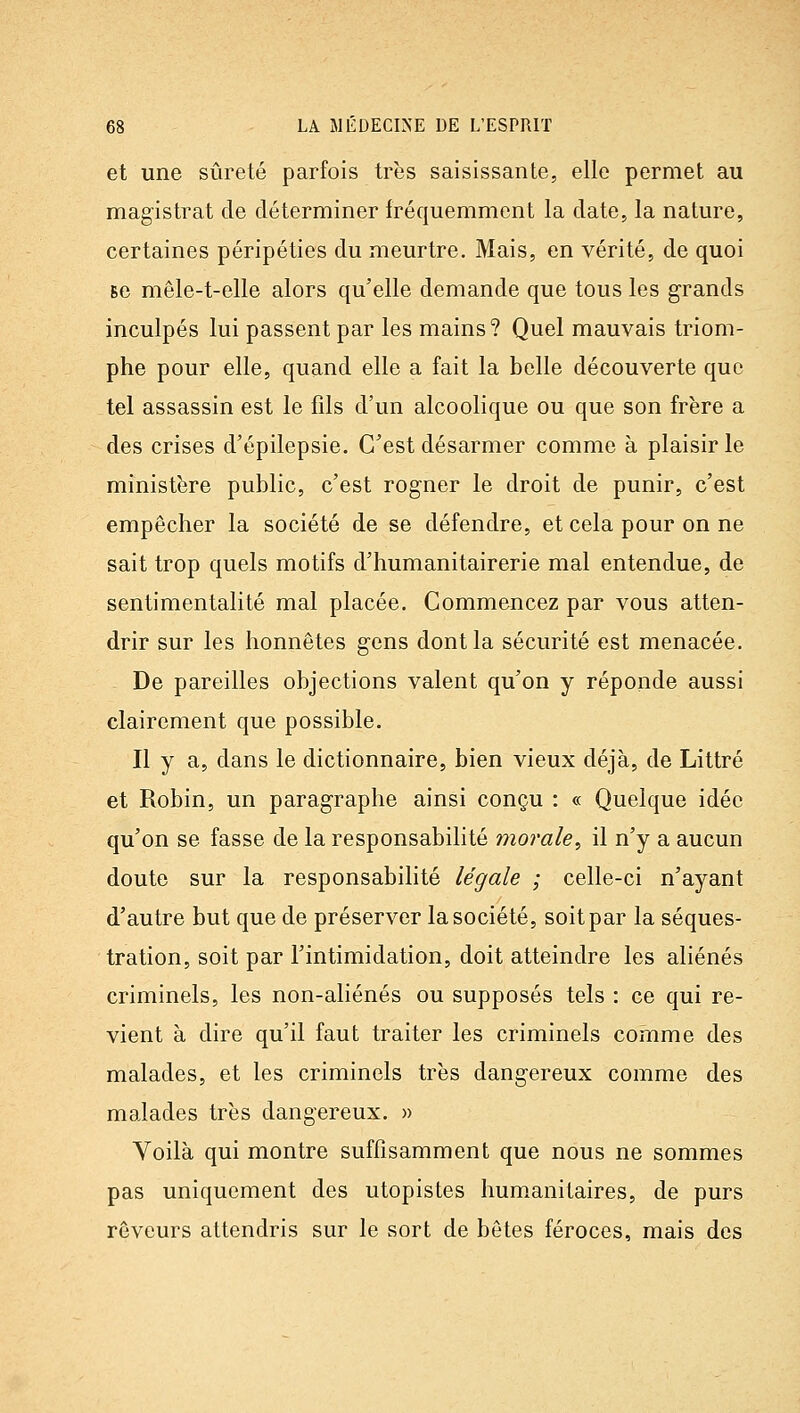 et une sûreté parfois très saisissante, elle permet au magistrat de déterminer fréquemment la date, la nature, certaines péripéties du meurtre. Mais, en vérité, de quoi se mêle-t-elle alors qu'elle demande que tous les grands inculpés lui passent par les mains? Quel mauvais triom- phe pour elle, quand elle a fait la belle découverte que tel assassin est le fils d'un alcoolique ou que son frère a des crises d'épilepsie. C'est désarmer comme à plaisir le ministère public, c'est rogner le droit de punir, c'est empêcher la société de se défendre, et cela pour on ne sait trop quels motifs d'humanitairerie mal entendue, de sentimentalité mal placée. Commencez par vous atten- drir sur les honnêtes gens dont la sécurité est menacée. De pareilles objections valent qu'on y réponde aussi clairement que possible. Il y a, dans le dictionnaire, bien vieux déjà, de Littré et Robin, un paragraphe ainsi conçu : « Quelque idée qu'on se fasse de la responsabilité morale^ il n'y a aucun doute sur la responsabilité légale ; celle-ci n'ayant d'autre but que de préserver la société, soit par la séques- tration, soit par l'intimidation, doit atteindre les aliénés criminels, les non-aliénés ou supposés tels : ce qui re- vient à dire qu'il faut traiter les criminels comme des malades, et les criminels très dangereux comme des malades très dangereux. » Voilà qui montre suffisamment que nous ne sommes pas uniquement des utopistes hum.anitaires, de purs rêveurs attendris sur le sort de bêtes féroces, mais des