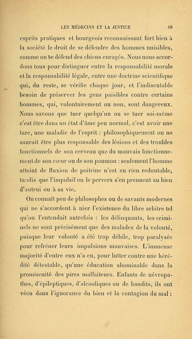 esprits pratiques et bourgeois reconnaissant fort bien à la société le droit de se défendre des hommes nuisibles, comme on Se défend des chiens enragés. Nous nous accor- dons tous pour distinguer entre la responsabilité morale et la responsabilité légale, entre une doctrine scientifique qui, du reste, se vérifie chaque jour, et Tindiscutable besoin de préserver les gens paisibles contre certains hommes, qui, volontairement ou non, sont dangereux. Nous savons que tuer quelqu'un ou se tuer soi-même c'est être dans un état d'âme peu normal, c'est avoir une tare, une maladie de l'esprit : philosophiquement on ne saurait être plus responsable des lésions et des troubles fonctionnels de son cerveau que du mauvais fonctionne- ment de son cœur ou de son poumon : seulement l'homme atteint de fluxion de poitrine n'est en rien redoutable, tandis que l'impulsif ou le pervers s'en prennent au bien d'autrui ou à sa vie. On connaît peu de philosophes ou de savants modernes qui ne s'accordent à nier Texistonce du libre arbitre tel qu'on l'entendait autrefois : les délinquants, les crimi- nels ne sont précisément que des malades de la volonté, puisque leur volonté a été trop débile, trop paralysée pour refréner leurs impulsions mauvaises. L'immense majorité d'entre eux n'a eu, pour lutter contre une héré- dité détestable, qu'une éducation abominable dans la promiscuité des pires malfaiteurs. Enfants de névropa- thes, d'épileptiques, d'alcooliques ou de bandits, ils ont vécu dans l'ignorance du bien et la contagion du mal :