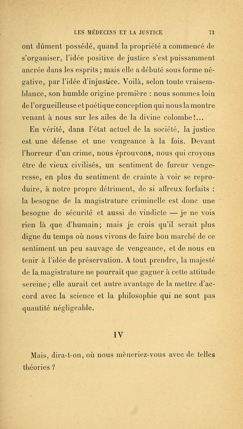 ont dûment possédé, quand la propriété a commencé de s'organiser, Tidée positive de justice s'est puissamment ancrée dans les esprits ; mais elle a débuté sous forme né- gative, par l'idée d'injustice. Voilà, selon toute vraisem- blance, son humble origine première : nous sommes loin «le l'orgueilleuse et poétique conception qui nous la montre venant à nous sur les ailes de la divine colombe!... En vérité, dans l'état actuel de la société, la justice est une défense et une vengeance à la fois. Devant l'horreur d'un crime, nous éprouvons, nous qui croyons être de vieux civilisés, un sentiment de fureur venge- resse, en plus du sentiment de crainte à voir se repro- duire, à notre propre détriment, de si afïieux forfaits : la besogne de la magistrature criminelle est donc une besogne do sécurité et aussi de vindicte — je ne vois rien là que d'humain; mais je crois qu'il serait plus digne du temps où nous vivons de faire bon marché de ce sentiment un peu sauvage de vengeance, et de nous en tenir à l'idée de préservation. A tout prendre, la majesté de la magistrature ne pourrait que gagner à cette attitude sereine ; elle aurait cet autre avantage de la mettre d'ac- cord avec la science et la philosophie qui ne sont pas quantité négligeable. IV Mais, dira-t-on, où nous mëneriez-vous avec de telles théories ?