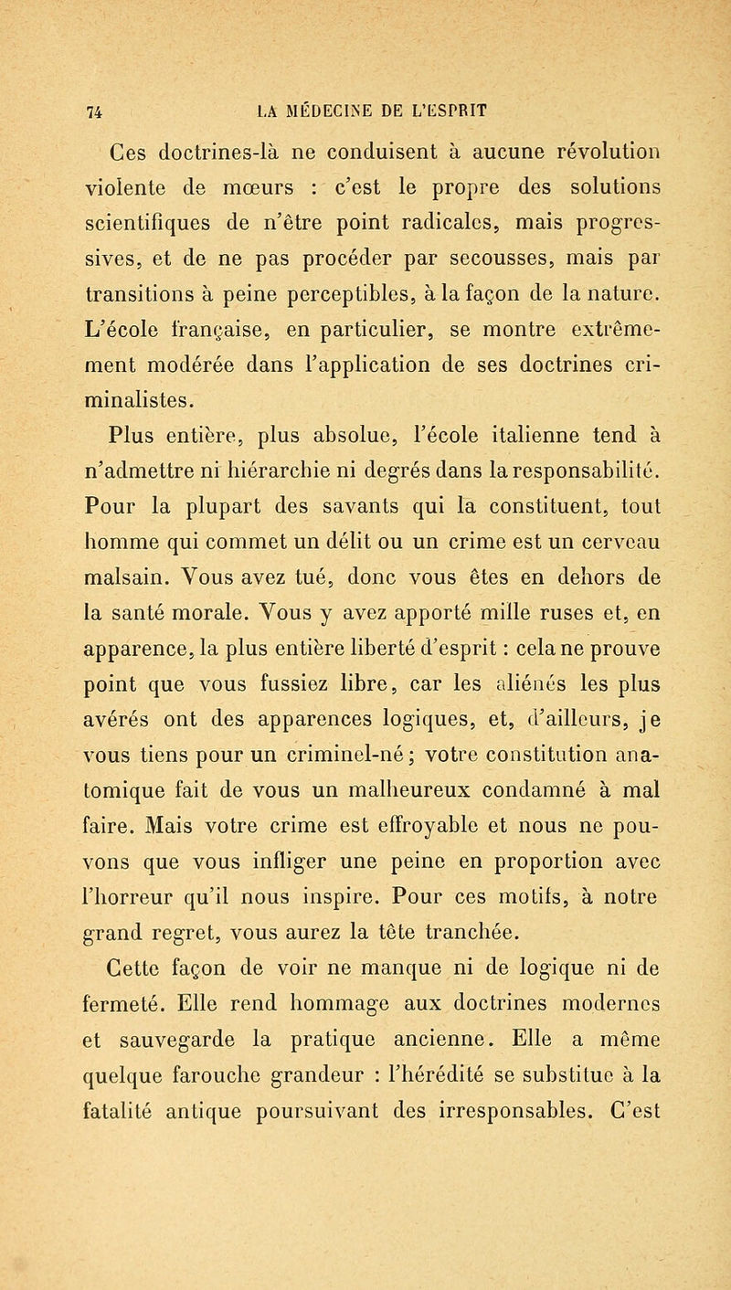 Ces doctrines-là ne conduisent à aucune révolution violente de mœurs : c'est le propre des solutions scientifiques de n'être point radicales, mais progres- sives, et de ne pas procéder par secousses, mais par transitions à peine perceptibles, à la façon de la nature. L'école française, en particulier, se montre extrême- ment modérée dans l'application de ses doctrines cri- minalistes. Plus entière, plus absolue, l'école italienne tend à n'admettre ni hiérarchie ni degrés dans la responsabilité. Pour la plupart des savants qui la constituent, tout homme qui commet un délit ou un crime est un cerveau malsain. Vous avez tué, donc vous êtes en dehors de la santé morale. Vous y avez apporté mille ruses et, en apparence, la plus entière liberté d'esprit : cela ne prouve point que vous fussiez libre, car les aliénés les plus avérés ont des apparences logiques, et, d'ailleurs, je vous tiens pour un criminel-né; votre constitution ana- tomique fait de vous un malheureux condamné à mal faire. Mais votre crime est effroyable et nous ne pou- vons que vous infliger une peine en proportion avec l'horreur qu'il nous inspire. Pour ces motifs, à notre grand regret, vous aurez la tête tranchée. Cette façon de voir ne manque ni de logique ni de fermeté. Elle rend hommage aux doctrines modernes et sauvegarde la pratique ancienne. Elle a même quelque farouche grandeur : l'hérédité se substitue à la fatalité antique poursuivant des irresponsables. C'est