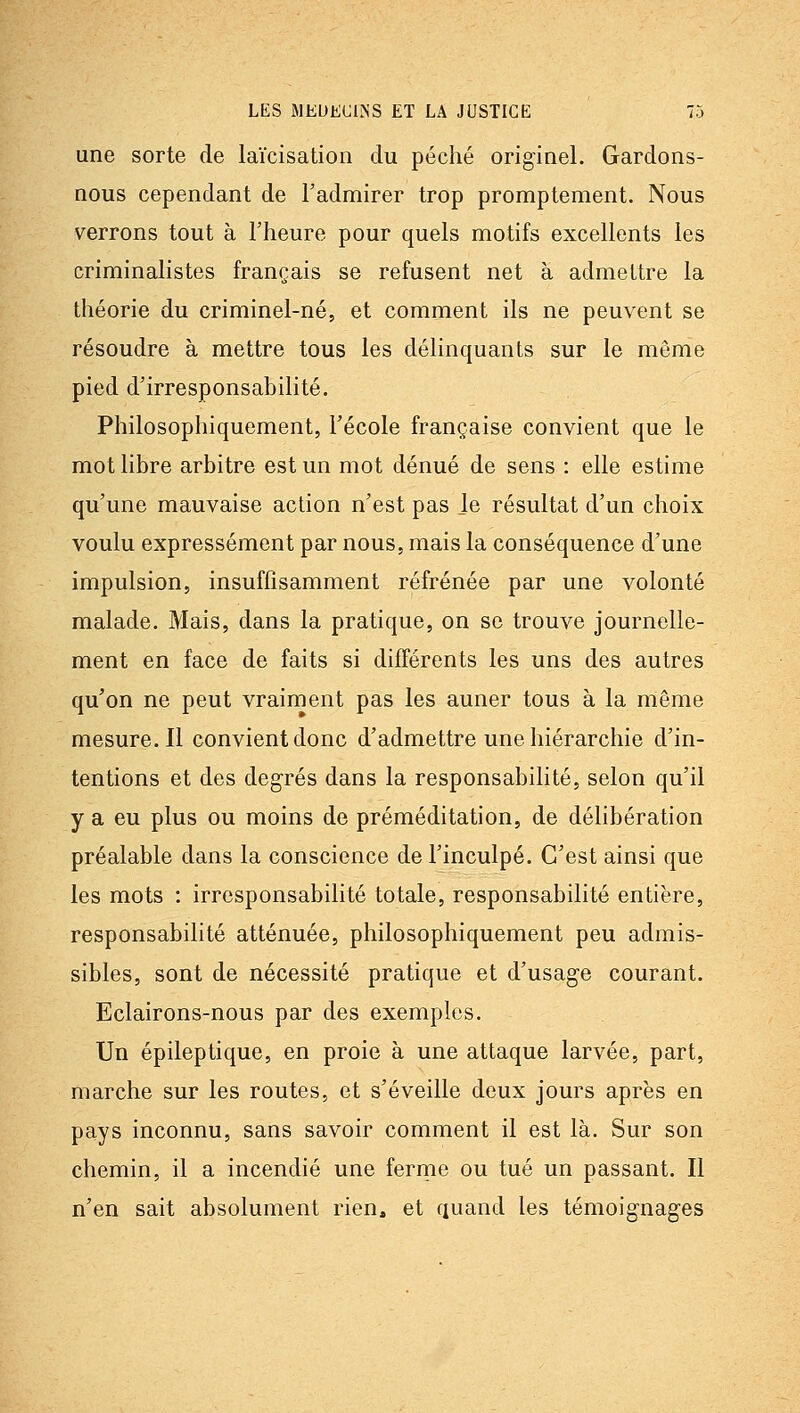 une sorte de laïcisation du péché originel. Gardons- nous cependant de l'admirer trop promptement. Nous verrons tout à Fheure pour quels motifs excellents les criminalistes français se refusent net à admettre la théorie du criminel-né, et comment ils ne peuvent se résoudre à mettre tous les délinquants sur le même pied d'irresponsabilité. Philosophiquement, l'école française convient que le mot libre arbitre est un mot dénué de sens : elle estime qu'une mauvaise action n'est pas le résultat d'un choix voulu expressément par nous, mais la conséquence d'une impulsion, insuffisamment réfrénée par une volonté malade. Mais, dans la pratique, on se trouve journelle- ment en face de faits si différents les uns des autres qu'on ne peut vraiment pas les auner tous à la même mesure. Il convient donc d'admettre une hiérarchie d'in- tentions et des degrés dans la responsabilité, selon qu'il y a eu plus ou moins de préméditation, de délibération préalable dans la conscience de l'inculpé. C'est ainsi que les mots : irresponsabilité totale, responsabilité entière, responsabilité atténuée, philosophiquement peu admis- sibles, sont de nécessité pratique et d'usage courant. Eclairons-nous par des exemples. Un épileptique, en proie à une attaque larvée, part, marche sur les routes, et s'éveille deux jours après en pays inconnu, sans savoir comment il est là. Sur son chemin, il a incendié une ferrne ou tué un passant. Il n'en sait absolument rien, et quand les témoignages