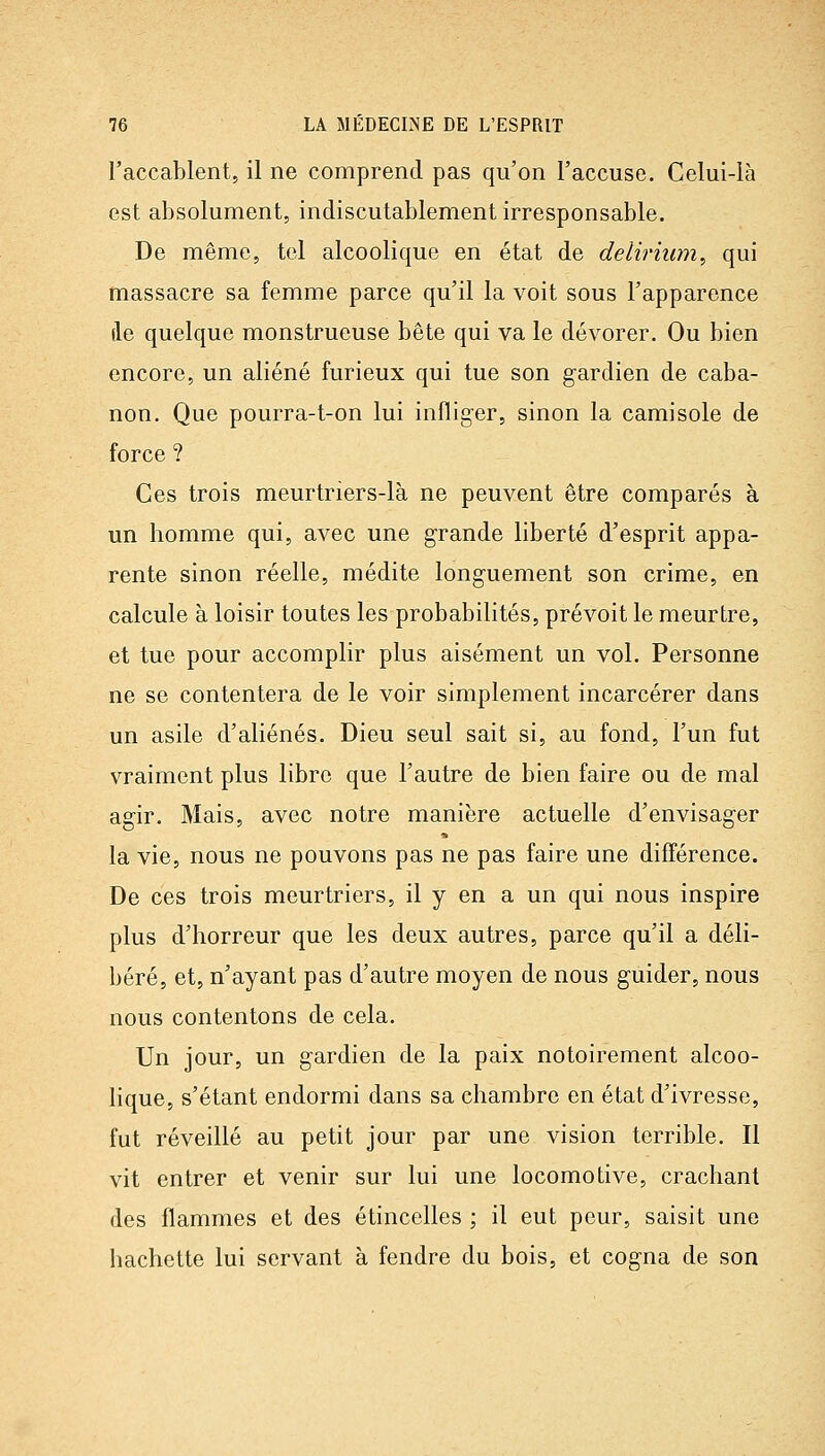 l'accablent, il ne comprend pas qu'on l'accuse. Celui-là est absolument, indiscutablement irresponsable. De même, tel alcoolique en état de delirhim, qui massacre sa femme parce qu'il la voit sous l'apparence de quelque monstrueuse bête qui va le dévorer. Ou bien encore, un aliéné furieux qui tue son gardien de caba- non. Que pourra-t-on lui infliger, sinon la camisole de force ? Ces trois meurtriers-là ne peuvent être comparés à un homme qui, avec une grande liberté d'esprit appa- rente sinon réelle, médite longuement son crime, en calcule à loisir toutes les probabilités, prévoit le meurtre, et tue pour accomplir plus aisément un vol. Personne ne se contentera de le voir simplement incarcérer dans un asile d'aliénés. Dieu seul sait si, au fond, l'un fut vraiment plus libre que l'autre de bien faire ou de mal agir. Mais, avec notre manière actuelle d'envisager la vie, nous ne pouvons pas ne pas faire une différence. De ces trois meurtriers, il y en a un qui nous inspire plus d'horreur que les deux autres, parce qu'il a déli- béré, et, n'ayant pas d'autre moyen de nous guider, nous nous contentons de cela. Un jour, un gardien de la paix notoirement alcoo- lique, s'étant endormi dans sa chambre en état d'ivresse, fut réveillé au petit jour par une vision terrible. Il vit entrer et venir sur lui une locomotive, crachant des flammes et des étincelles ; il eut peur, saisit une hachette lui servant à fendre du bois, et cogna de son