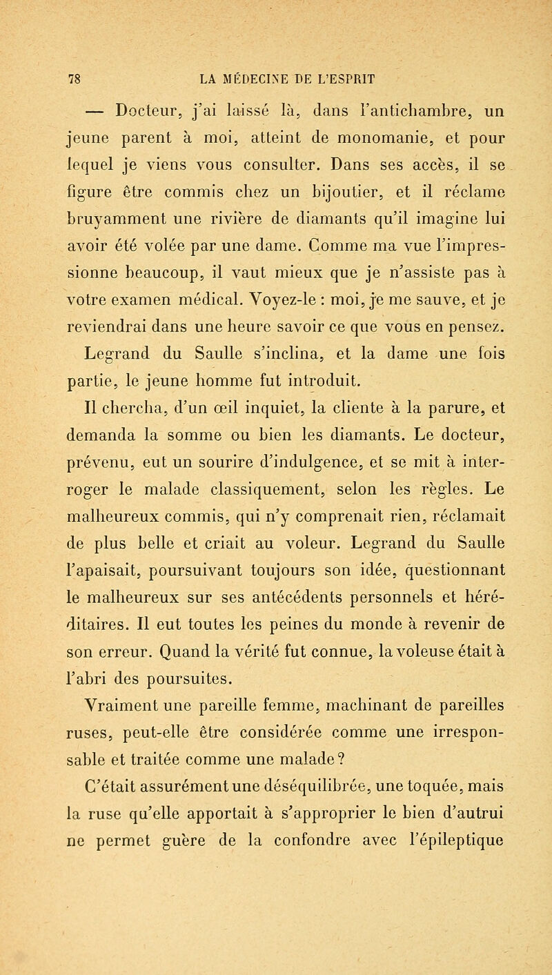— Docteur, j'ai laissé là, dans l'antichambre, un jeune parent à moi, atteint de monomanie, et pour lequel je viens vous consulter. Dans ses accès, il se figure être commis chez un bijoutier, et il réclame bruyamment une rivière de diamants qu'il imagine lui avoir été volée par une dame. Comme ma vue l'impres- sionne beaucoup, il vaut mieux que je n'assiste pas à votre examen médical. Voyez-le : moi, j'e me sauve, et je reviendrai dans une heure savoir ce que vous en pensez. Legrand du Saulle s'inclina, et la dame une fois partie, le jeune homme fut introduit. Il chercha, d'un œil inquiet, la cliente à la parure, et demanda la somme ou bien les diamants. Le docteur, prévenu, eut un sourire d'indulgence, et se mit à inter- roger le malade classiquement, selon les règles. Le malheureux commis, qui n'y comprenait rien, réclamait de plus belle et criait au voleur. Legrand du Saulle l'apaisait, poursuivant toujours son idée, questionnant le malheureux sur ses antécédents personnels et héré- ditaires. Il eut toutes les peines du monde à revenir de son erreur. Quand la vérité fut connue, la voleuse était à l'abri des poursuites. Vraiment une pareille femme, machinant de pareilles ruses, peut-elle être considérée comme une irrespon- sable et traitée comme une malade ? C'était assurément une déséquilibrée, une toquée, mais la ruse qu'elle apportait à s'approprier le bien d'autrui ne permet guère de la confondre avec l'épileptique