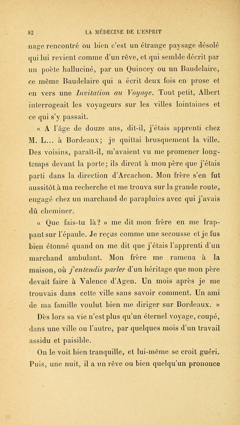 nag-e rencontré ou bien c'est un étrange paysage désolé qui lui revient comme d'un rêve, et qui semble décrit par un poète halluciné, par un Quincey ou un Baudelaire, ce même Baudelaire qui a écrit deux fois en prose et en vers une Invitation au Voyage. Tout petit, Albert interrogeait les voyageurs sur les villes lointaines et ce qui s'y passait. « A l'âge de douze ans, dit-il, j'étais apprenti chez M. L... à Bordeaux; je quittai brusquement la ville. Des voisins, paraît-il, m'avaient vu me promener long- temps devant la porte; ils dirent à mon père que j'étais parti dans la direction d'Arcachon. Mon frère s'en fut aussitôt,à ma recherche et me trouva sur la grande route, engagé chez un marchand de parapluies avec qui j'avais dû cheminer. « Que fais-tu là? » me dit mon frère en me frap- pant sur l'épaule. Je reçus comme une secousse et je fus bien étonné quand on me dit que j'étais l'apprenti d'un marchand ambulant. Mon frère me ramena à la maison, où f entendis parler d'un héritage que mon père devait faire à Valence d'Agen. Un mois après je me trouvais dans cette ville sans savoir comment. Un ami de ma famille voulut bien me diriger sur Bordeaux. » Dès lors sa vie n'est plus qu'un éternel voyage, coupé, dans une ville ou l'autre, par quelques mois d'un travail assidu et paisible. On le voit bien tranquille, et lui-même se croit guéri. Puis, une nuit^ il a un rêve ou bien quelqu'un prononce