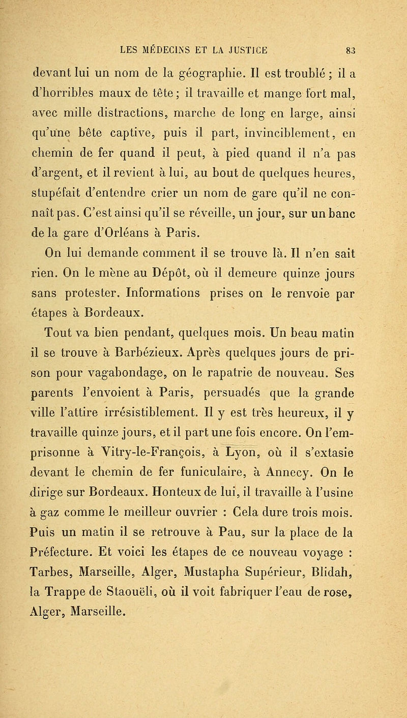 devant lui un nom de la géographie. Il est troublé ; il a d'horribles maux de tête; il travaille et mange fort mal, avec mille distractions, marche de long en large, ainsi qu'une bête captive, puis il part, invinciblement, en chemin de fer quand il peut, à pied quand il n'a pas d'argent, et il revient à lui, au bout de quelques heures, stupéfait d'entendre crier un nom de gare qu'il ne con- naît pas. C'est ainsi qu'il se réveille, un jour, sur un banc de la gare d'Orléans à Paris. On lui demande comment il se trouve là. Il n'en sait rien. On le mène au Dépôt, oii il demeure quinze jours sans protester. Informations prises on le renvoie par étapes à Bordeaux. Tout va bien pendant, quelques mois. Un beau matin il se trouve à Barbézieux. Après quelques jours de pri- son pour vagabondage, on le rapatrie de nouveau. Ses parents l'envoient à Paris, persuadés que la grande ville l'attire irrésistiblement. Il y est très heureux, il y travaille quinze jours, et il part une fois encore. On l'em- prisonne à Vitry-le-François, à Lyon, où il s'extasie devant le chemin de fer funiculaire, à Annecy. On le dirige sur Bordeaux. Honteux de lui, il travaille à l'usine à gaz comme le meilleur ouvrier : Cela dure trois mois. Puis un matin il se retrouve à Pau, sur la place de la Préfecture. Et voici les étapes de ce nouveau voyage : Tarbes, Marseille, Alger, Mustapha Supérieur, Blidah, la Trappe de Staouëli, où il voit fabriquer l'eau de rose, Alger, Marseille.