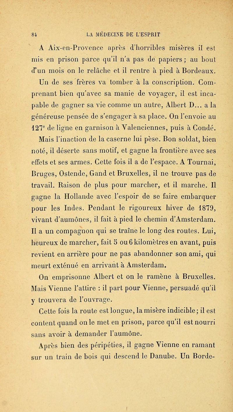 A Aix-en-Pi'ovence après d'horribles misères il est mis en prison parce qu'il n'a pas de papiers ; au bout cT'un mois on le relâche et il rentre à pied à Bordeaux. Un de ses frères va tomber à la conscription. Com- prenant bien qu'avec sa manie de voyager, il est inca- pable de gagner sa vie comme un autre, Albert D... a la généreuse pensée de s'engager à sa place. On l'envoie au 427® de ligne en garnison à Valenciennes, puis à Condé. Mais l'inaction de la caserne lui pèse. Bon soldat, bien noté, il déserte sans motif, et gagne la frontière avec ses effets et ses armes. Cette fois il a de l'espace. A Tournai, Bruges, Ostende, Gand et Bruxelles, il ne trouve pas de travail. Raison de plus pour marcher, et il marche. Il gagne la Hollande avec l'espoir de se faire embarquer pour les Indes. Pendant le rigoureux hiver de 1879, vivant d'aumônes, il fait à pied le chemin d'Amsterdam. Il a un compagnon qui se traîne le long des routes. Lui, heureux de marcher, fait S ou 6 kilomètres en avant, puis revient en arrière pour ne pas abandonner son ami, qui meurt exténué en arrivant à Amsterdam. On emprisonne Albert et on le ramène à Bruxelles. Mais Vienne l'attire : il part pour Vienne, persuadé qu'il y trouvera de l'ouvrage. Cette fois la route est longue, la misère indicible ; il est content quand on le met en prison, parce qu'il est nourri sans avoir à demander l'aumône. Après bien des péripéties, il gagne Vienne en ramant sur un train de bois qui descend le Danube. Un Borde-