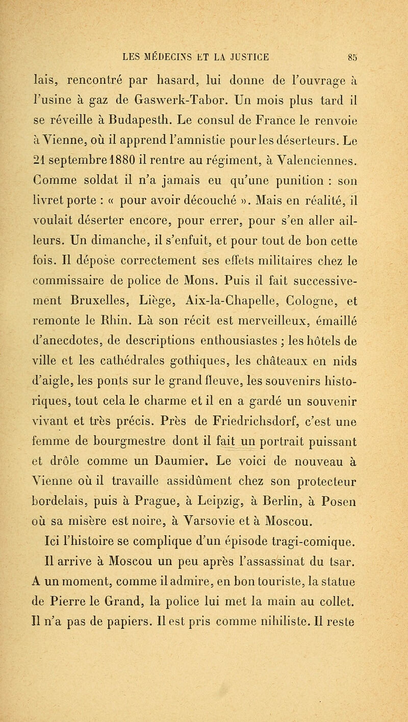 lais, rencontré par hasard, lui donne de l'ouvrage à l'usine à gaz de Gaswerk-Tabor. Un mois plus tard il se réveille à Budapesth. Le consul de France le renvoie à Vienne, où il apprend l'amnistie pour les déserteurs. Le 21 septembre 1880 il rentre au régiment, à Valenciennes. Comme soldat il n'a jamais eu qu'une punition : son livret porte : « pour avoir découché ». Mais en réalité, il voulait déserter encore, pour errer, pour s'en aller ail- leurs. Un dimanche, il s'enfuit, et pour tout de bon cette fois. Il dépose correctement ses effets militaires chez le commissaire de police de Mons. Puis il fait successive- ment Bruxelles, Liège, Aix-la-Chapelle, Cologne, et remonte le Rhin. Là son récit est merveilleux, émaillé d'anecdotes, de descriptions enthousiastes ; les hôtels de ville et les cathédrales gothiques, les châteaux en nids d'aigle, les ponts sur le grand fleuve, les souvenirs histo- riques, tout cela le charme et il en a gardé un souvenir vivant et très précis. Près de Friedrichsdorf, c'est une femme de bourgmestre dont il fait un portrait puissant et drôle comme un Daumier. Le voici de nouveau à Vienne où il travaille assidûment chez son protecteur bordelais, puis à Prague, à Leipzig, à Berlin, à Posen où sa misère est noire, à Varsovie et à Moscou. Ici l'histoire se complique d'un épisode tragi-comique. Il arrive à Moscou un peu après l'assassinat du tsar. A un moment, comme il admire, en bon touriste, la statue de Pierre le Grand, la police lui met la main au collet. Il n'a pas de papiers. Il est pris comme nihiliste. Il reste