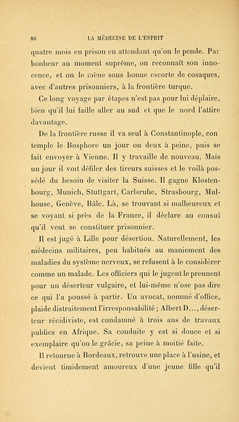 quatre mois en prison en attendant qu'on le pende. Par bonheur au moment suprême, on reconnaît son inno- cence, et on le mène sous bonne escorte de cosaques, avec d'autres prisonniers, à la frontière turque. Ce long voyage par étapes n'est pas pour lui déplaire, l)ien qu'il lui faille aller au sud et que le nord l'attire davantage. De la frontière russe il va seul à Constantinople, con temple le Bosphore un jour ou deux à peine, puis se fait envoyer à Vienne. Il y travaille de nouveau. Mais un jour il voit défiler des tireurs suisses et le voilà pos- sédé du besoin de visiter la Suisse. Il gagne Klosten- bourg, Munich, Stuttgart, Carlsruhe, Strasbourg, Mul- house, Genève, Bâle. Là, se trouvant si malheureux et se voyant si près de la France, il déclare au consul qu'il veut se constituer prisonnier. Il est jugé à Lille pour désertion. Naturellement, les médecins militaires, peu habitués au maniement des maladies du système nerveux, se refusent à le considérer comme un malade. Les officiers qui le jugent le prennent pour un déserteur vulgaire, et lui-même n'ose pas dire ce qui l'a poussé à partir. Un avocat, nommé d'office, plaide distraitement l'irresponsabilité ; Albert D..., déser- teur récidiviste, est condamné à trois ans de travaux publics en Afrique. Sa conduite y est si douce et si exemplaire qu'on le gracie, sa peine à moitié faite. Il retourne à Bordeaux, retrouve une place à l'usine, et devient timidement amoureux d'une jeune fille qu'il