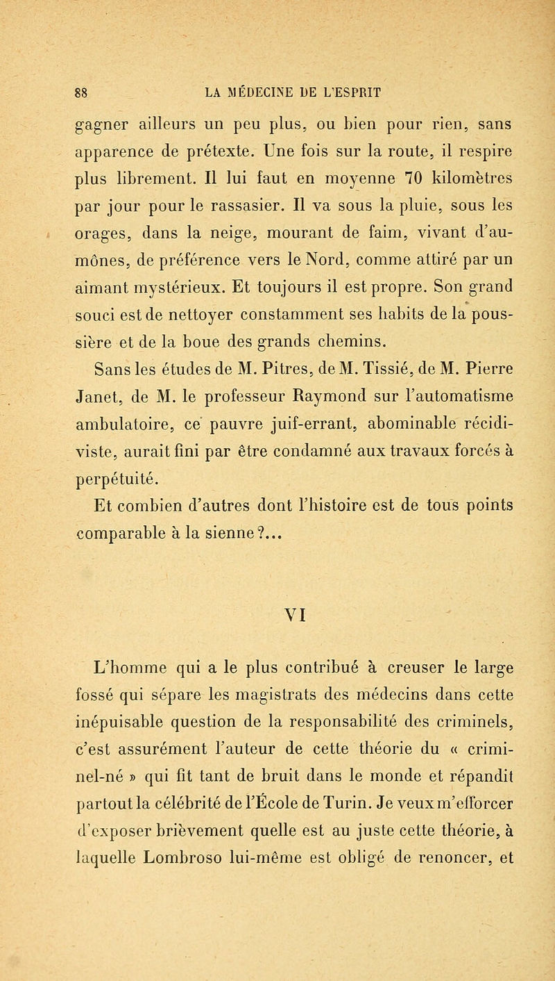 gagner ailleurs un peu plus, ou bien pour rien, sans apparence de prétexte. Une fois sur la route, il respire plus librement. Il lui faut en moyenne 70 kilomètres par jour pour le rassasier. Il va sous la pluie, sous les orages, dans la neige, mourant de faim, vivant d'au- mônes, de préférence vers le Nord, comme attiré par un aimant mystérieux. Et toujours il est propre. Son grand souci est de nettoyer constamment ses habits de la pous- sière et de la boue des grands chemins. Sans les études de M. Pitres, de M. Tissié, de M. Pierre Janet, de M. le professeur Raymond sur l'automatisme ambulatoire, ce pauvre juif-errant, abominable récidi- viste, aurait fini par être condamné aux travaux forcés à perpétuité. Et combien d'autres dont l'histoire est de tous points comparable à la sienne?... VI L'homme qui a le plus contribué à creuser le large fossé qui sépare les magistrats des médecins dans cette inépuisable question de la responsabilité des criminels, c'est assurément l'auteur de cette théorie du « crimi- nel-né » qui fit tant de bruit dans le monde et répandit partout la célébrité de l'École de Turin. Je veuxm'efforcer d'exposer brièvement quelle est au juste cette théorie, à laquelle Lombroso lui-même est obligé de renoncer, et