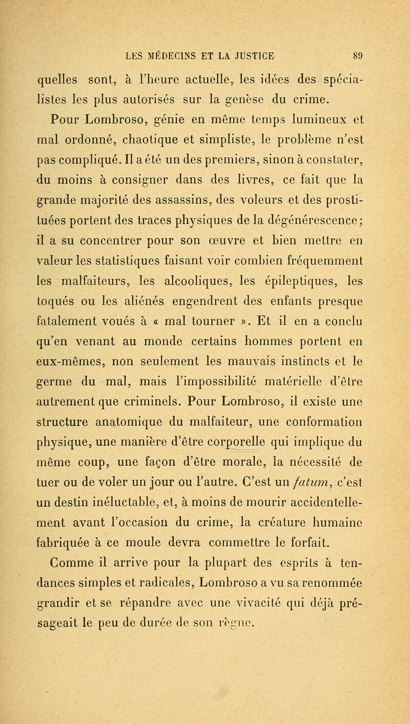 quelles sont, à l'heure actuelle, les idées des spécia- listes les plus autorisés sur la genèse du crime. Pour Lombroso, génie en même temps lumineux et mal ordonné, chaotique et simpliste, le problème n'est pas compliqué. Il a été un des premiers, sinon à constater, du moins à consigner dans des livres, ce fait que la grande majorité des assassins, des voleurs et des prosti- tuées portent des traces physiques de la dégénérescence ; il a su concentrer pour son œuvre et bien mettre en valeur les statistiques faisant voir combien fréquemment les malfaiteurs, les alcooliques, les épileptiques, les toqués ou les aliénés engendrent des enfants presque fatalement voués à « mal tourner ». Et il en a conclu qu'en venant au monde certains hommes portent en eux-mêmes, non seulement les mauvais instincts et le germe du mal, mais l'impossibilité matérielle d'être autrement que criminels. Pour Lombroso, il existe une structure anatomique du malfaiteur, une conformation physique, une manière d'être corporelle qui implique du même coup, une façon d'être morale, la nécessité de tuer ou de voler un jour ou l'autre. C'est un fatum^ c'est un destin inéluctable, et, à moins de mourir accidentelle- ment avant l'occasion du crime, la créature humaine fabriquée à ce moule devra commettre le forfait. Comme il arrive pour la plupart des esprits à ten- dances simples et radicales, Lombroso a vu sa renommée grandir et se répandre avec une vivacité qui déjà pré- sageait le peu de durée de son règne.