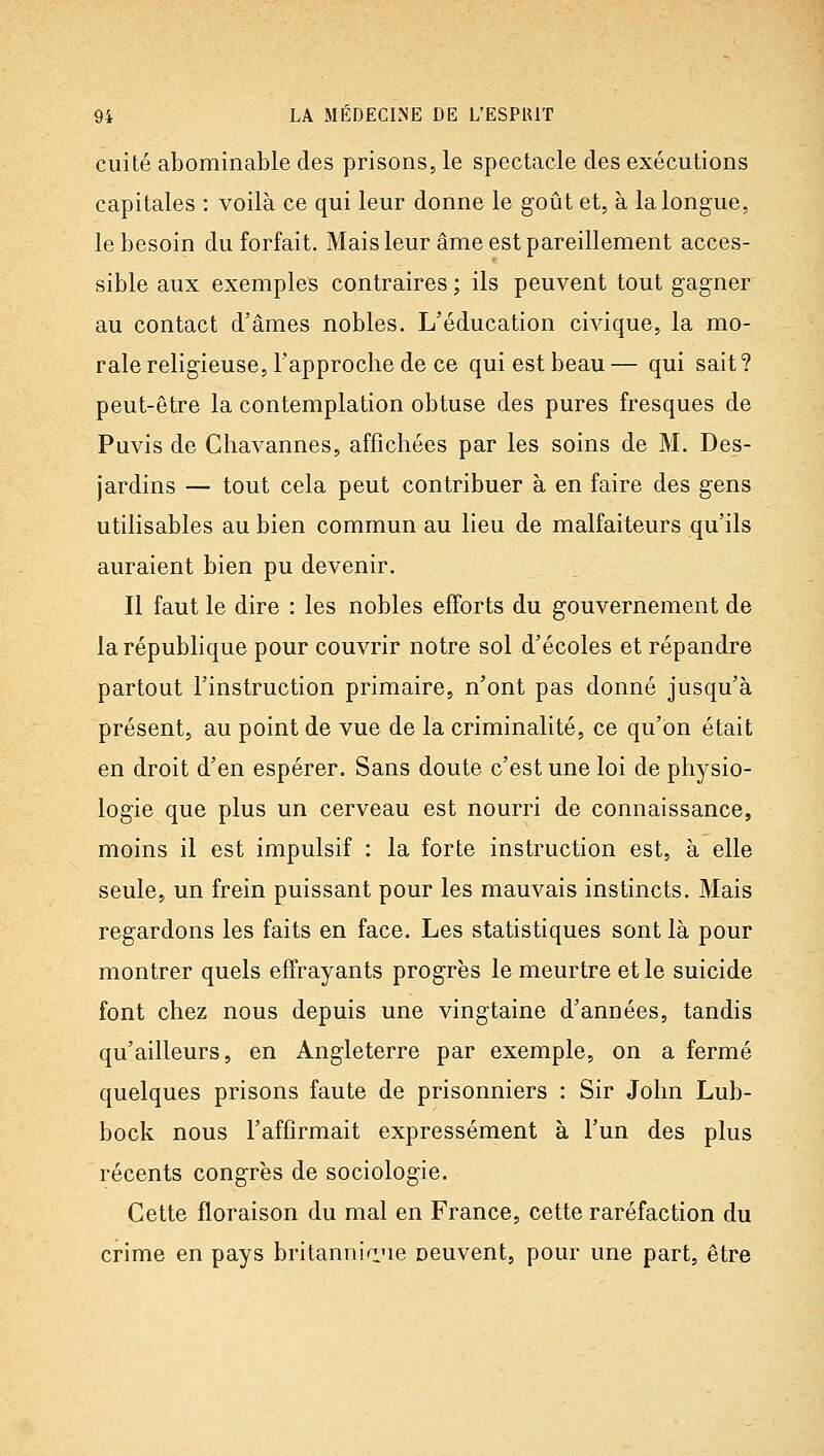 cuite abominable des prisons, le spectacle des exécutions capitales : voilà ce qui leur donne le goût et, à la longue, le besoin du forfait. Mais leur âme est pareillement acces- sible aux exemples contraires ; ils peuvent tout gagner au contact d'âmes nobles. L'éducation civique, la mo- rale religieuse, l'approche de ce qui est beau — qui sait ? peut-être la contemplation obtuse des pures fresques de Puvis de Chavannes, affichées par les soins de M. Des- jardins — tout cela peut contribuer à en faire des gens utilisables au bien commun au lieu de malfaiteurs qu'ils auraient bien pu devenir. Il faut le dire : les nobles efforts du gouvernement de la république pour couvrir notre sol d'écoles et répandre partout l'instruction primaire, n'ont pas donné jusqu'à présent, au point de vue de la criminalité, ce qu'on était en droit d'en espérer. Sans doute c'est une loi de physio- logie que plus un cerveau est nourri de connaissance, moins il est impulsif : la forte instruction est, à elle seule, un frein puissant pour les mauvais instincts. Mais regardons les faits en face. Les statistiques sont là pour montrer quels effrayants progrès le meurtre et le suicide font chez nous depuis une vingtaine d'années, tandis qu'ailleurs, en Angleterre par exemple, on a fermé quelques prisons faute de prisonniers : Sir John Lub- bock nous l'affirmait expressément à l'un des plus récents congrès de sociologie. Cette floraison du mal en France, cette raréfaction du crime en pays britanninne neuvent, pour une part, être