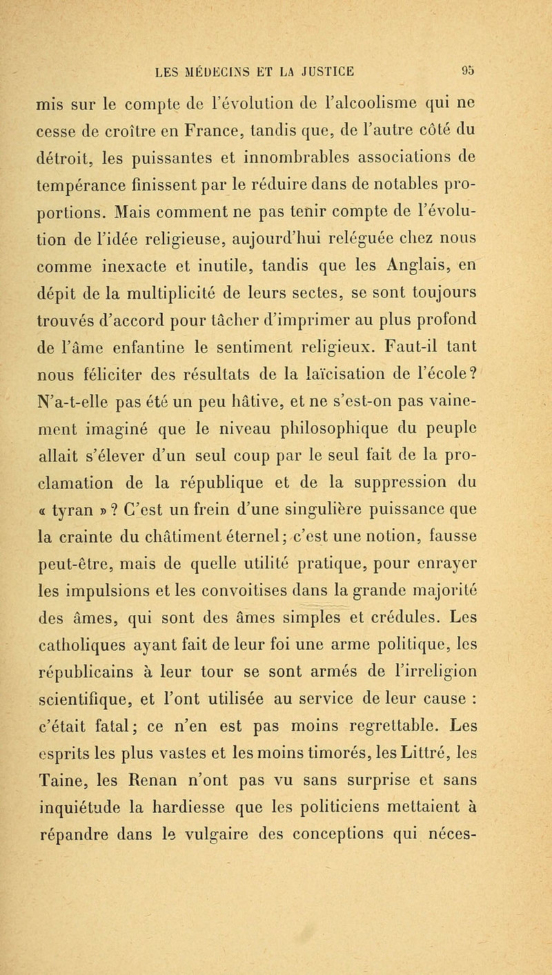 mis sur le compte de l'évolution de l'alcoolisme qui ne cesse de croître en France, tandis que, de l'autre côté du détroit, les puissantes et innombrables associations de tempérance finissent par le réduire dans de notables pro- portions. Mais comment ne pas tenir compte de l'évolu- tion de l'idée religieuse, aujourd'hui reléguée chez nous comme inexacte et inutile, tandis que les Anglais, en dépit de la multiphcité de leurs sectes, se sont toujours trouvés d'accord pour tâcher d'imprimer au plus profond de l'âme enfantine le sentiment religieux. Faut-il tant nous féliciter des résultats de la laïcisation de l'école? N'a-t-elle pas été un peu hâtive, et ne s'est-on pas vaine- ment imaginé que le niveau philosophique du peuple allait s'élever d'un seul coup par le seul fait de la pro- clamation de la répubhque et de la suppression du « tyran » ? C'est un frein d'une singulière puissance que la crainte du châtiment éternel; c'est une notion, fausse peut-être, mais de quelle utilité pratique, pour enrayer les impulsions et les convoitises dans la grande majorité des âmes, qui sont des âmes simples et crédules. Les catholiques ayant fait de leur foi une arme politique, les républicains à leur tour se sont armés de l'irréligion scientifique, et l'ont utilisée au service de leur cause : c'était fatal; ce n'en est pas moins regrettable. Les esprits les plus vastes et les moins timorés, les Littré, les Taine, les Renan n'ont pas vu sans surprise et sans inquiétude la hardiesse que les politiciens mettaient à répandre dans le vulgaire des conceptions qui néces-