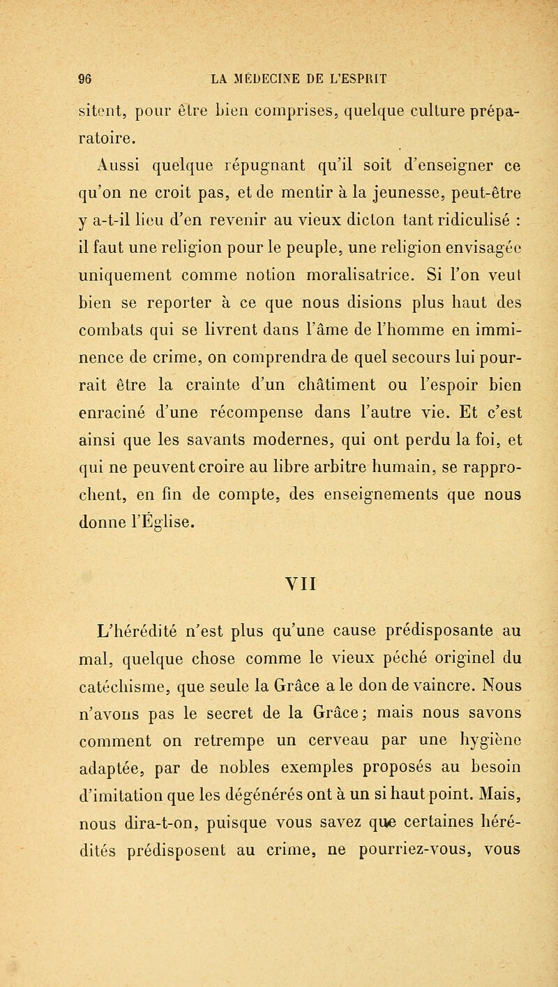 sitent, pour être bien comprises, quelque culture prépa- ratoire. Aussi quelque répugnant qu'il soit d'enseigner ce qu'on ne croit pas, et de mentir à la jeunesse, peut-être y a-t-il lieu d'en revenir au vieux dicton tant ridiculisé : il faut une religion pour le peuple, une religion envisagée uniquement comme notion moralisatrice. Si l'on veut bien se reporter à ce que nous disions plus haut des combats qui se livrent dans l'âme de l'homme en immi- nence de crime, on comprendra de quel secours lui pour- rait être la crainte d'un châtiment ou l'espoir bien enraciné d'une récompense dans l'autre vie. Et c'est ainsi que les savants modernes, qui ont perdu la foi, et qui ne peuvent croire au libre arbitre humain, se rappro- chent, en fin de compte, des enseignements que nous donne l'Éghse. VII L'hérédité n'est plus qu'une cause prédisposante au mal, quelque chose comme le vieux péché originel du catéchisme, que seule la Grâce a le don de vaincre. Nous n'avons pas le secret de la Grâce; mais nous savons comment on retrempe un cerveau par une hygiène adaptée, par de nobles exemples proposés au besoin d'imitation que les dégénérés ont à un si haut point. Mais, nous dira-t-on, puisque vous savez que certaines héré- dités prédisposent au crime, ne pourriez-vous, vous