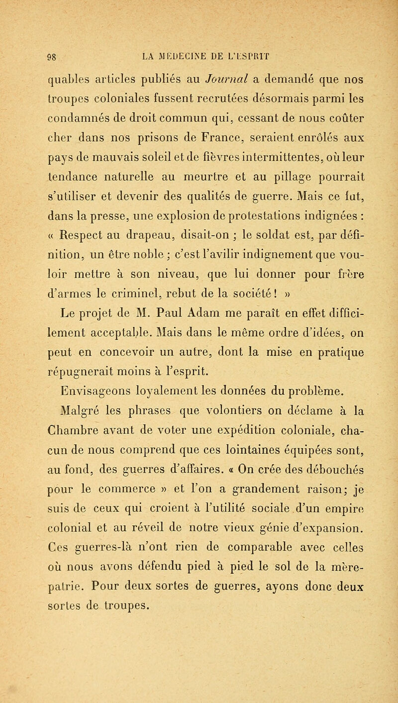 quables articles publiés au Journal a demandé que nos troupes coloniales fussent recrutées désormais parmi les condamnés de droit commun qui, cessant de nous coûter cher dans nos prisons de France, seraient enrôlés aux pays de mauvais soleil et de fièvres intermittentes, oii leur tendance naturelle au meurtre et au pillage pourrait s'utiliser et devenir des qualités de guerre. Mais ce fat, dans la presse, une explosion de protestations indignées : « Respect au drapeau, disait-on ; le soldat est, par défi- nition, un être noble ; c'est l'avilir indignement que vou- loir mettre à son niveau, que lui donner pour frère d'armes le criminel, rebut de la société ! » Le projet de M. Paul Adam me paraît en effet diffici- lement acceptable. Mais dans le même ordre d'idées, on peut en concevoir un autre, dont la mise en pratique répugnerait moins à l'esprit. Envisageons loyalement les données du problème. Malgré les phrases que volontiers on déclame à la Chambre avant de voter une expédition coloniale, cha- cun de nous comprend que ces lointaines équipées sont, au fond, des guerres d'affaires. « On crée des débouchés pour le commerce « et l'on a grandement raison; je suis de ceux qui croient à l'utilité sociale d'un empire colonial et au réveil de notre vieux génie d'expansion. Ces guerres-là n'ont rien de comparable avec celles 011 nous avons défendu pied à pied le sol de la mère- patrie. Pour deux sortes de guerres, ayons donc deux sortes de troupes.