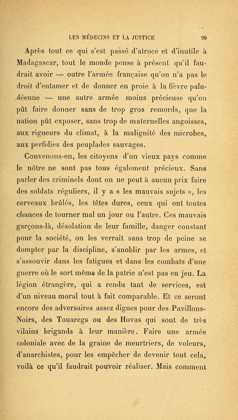Après tout ce qui s'est passé d'atroce et d'inutile à Madagascar, tout le monde pense à présent qu'il fau- drait avoir — outre l'armée française qu'on n'a pas le droit d'entamer et de donner en proie à la fièvre palu- déenne — une autre armée moins précieuse qu'on pût faire donner sans de trop gros remords, que la nation pût exposer, sans trop de maternelles angoisses, aux rigueurs du climat, à la malignité des microbes, aux perfidies des peuplades sauvages. Convenons-en, les citoyens d'un vieux pays comme le nôtre ne sont pas tous également précieux. Sans parler des criminels dont on ne peut à aucun prix faire des soldats réguliers, il y a « les mauvais sujets », les cerveaux brûlés, les têtes dures, ceux qui ont toutes chances de tourner mal un jour ou l'autre. Ces mauvais garçons-là, désolation de leur famille, danger constant pour la société, on les verrait sans trop de peine se dompter par la discipline, s'anoblir par les armes, et s'assouvir dans les fatigues et dans les combats d'une guerre où le sort même de la patrie n'est pas en jeu. La légion étrangère, qui a rendu tant de services, est d'un niveau moral tout à fait comparable. Et ce seront encore des adversaires assez dignes pour des Pavillons- Noirs, des Touaregs ou des Hovas qui sont de très vilains brigands à leur manière. Faire une armée coloniale avec de la graine de meurtriers, de voleurs, d'anarchistes, pour les empêcher de devenir tout cela, voilà ce qu'il faudrait pouvoir réaliser. Mais comment
