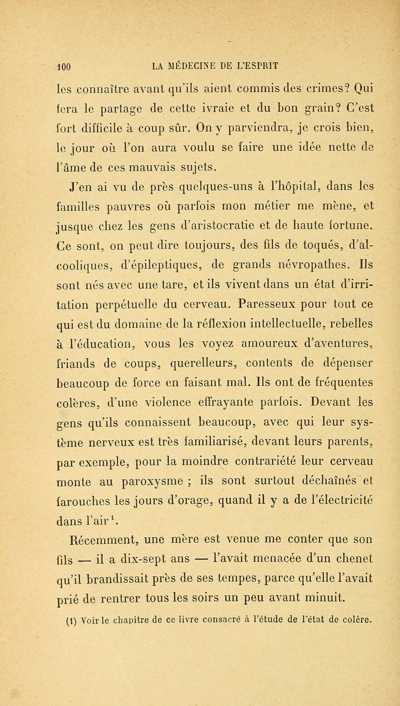 les connaître avant qu'ils aient commis des crimes? Qui fera le partage de cette ivraie et du bon grain? C'est fort difficile à coup sûr. On y parviendra, je crois bien, le jour oii l'on aura voulu se faire une idée nette de l'âme de ces mauvais sujets. J'en ai vu de près quelques-uns à l'hôpital, dans les familles pauvres oii parfois mon métier me mène, et jusque chez les gens d'aristocratie et de haute iortune. Ce sont, on peut dire toujours, des fils de toqués, d'al- coohques, d'épileptiques, de grands névropathes. Ils sont nés avec une tare, et ils vivent dans un état d'irri- tation perpétuelle du cerveau. Paresseux pour tout ce qui est du domaine de la réflexion intellectuelle, rebelles à l'éducation, vous les voyez amoureux d'aventures, friands de coups, querelleurs, contents de dépenser beaucoup de force en faisant mal. Ils ont de fréquentes colères, d'une violence effrayante parfois. Devant les gens qu'ils connaissent beaucoup, avec qui leur sys- tème nerveux est très familiarisé, devant leurs parents, par exemple, pour la moindre contrariété leur cerveau monte au paroxysme ; ils sont surtout déchaînés et farouches les jours d'orage, quand il y a de l'électricité dans l'air \ Récemment, une mère est venue me conter que son fils — il a dix-sept ans — l'avait menacée d'un chenet qu'il brandissait près de ses tempes, parce qu'elle l'avait prié de rentrer tous les soirs un peu avant minuit. (t) Voir le chapitre de ce livre consacré à l'étude de l'état de colère.
