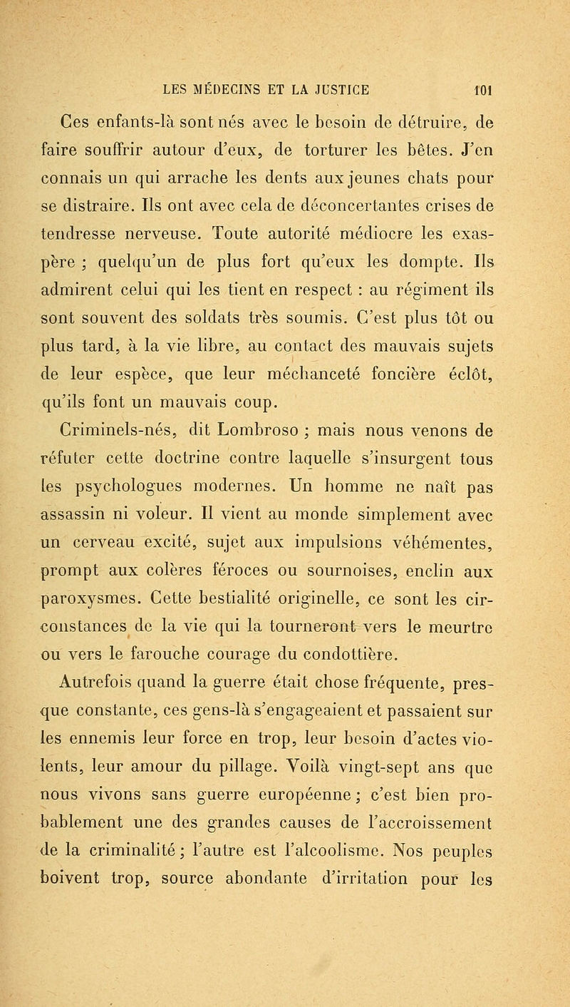 Ces enfants-là sont nés avec le besoin de détruire, de faire souffrir autour d'eux, de torturer les bêtes. J'en connais un qui arrache les dents aux jeunes chats pour se distraire. Ils ont avec cela de déconcertantes crises de tendresse nerveuse. Toute autorité médiocre les exas- père ; quelqu'un de plus fort qu'eux les dompte. Ils admirent celui qui les tient en respect : au régiment ils sont souvent des soldats très soumis. C'est plus tôt ou plus tard, à la vie libre, au contact des mauvais sujets de leur espèce, que leur méchanceté foncière éclôt, qu'ils font un mauvais coup. Criminels-nés, dit Lombroso ; mais nous venons de réfuter cette doctrine contre laquelle s'insurgent tous les psychologues modernes. Un homme ne naît pas assassin ni voleur. Il vient au monde simplement avec un cerveau excité, sujet aux impulsions véhémentes, prompt aux colères féroces ou sournoises, enclin aux paroxysmes. Cette bestialité originelle, ce sont les cir- constances de la vie qui la tourneront vers le meurtre ou vers le farouche courage du condottiere. Autrefois quand la guerre était chose fréquente, pres- que constante, ces gens-là s'engageaient et passaient sur les ennemis leur force en trop, leur besoin d'actes vio- lents, leur amour du pillage. Voilà vingt-sept ans que nous vivons sans guerre européenne ; c'est bien pro- bablement une des grandes causes de l'accroissement de la criminalité; l'autre est l'alcoolisme. Nos peuples boivent trop, source abondante d'irritation pour les