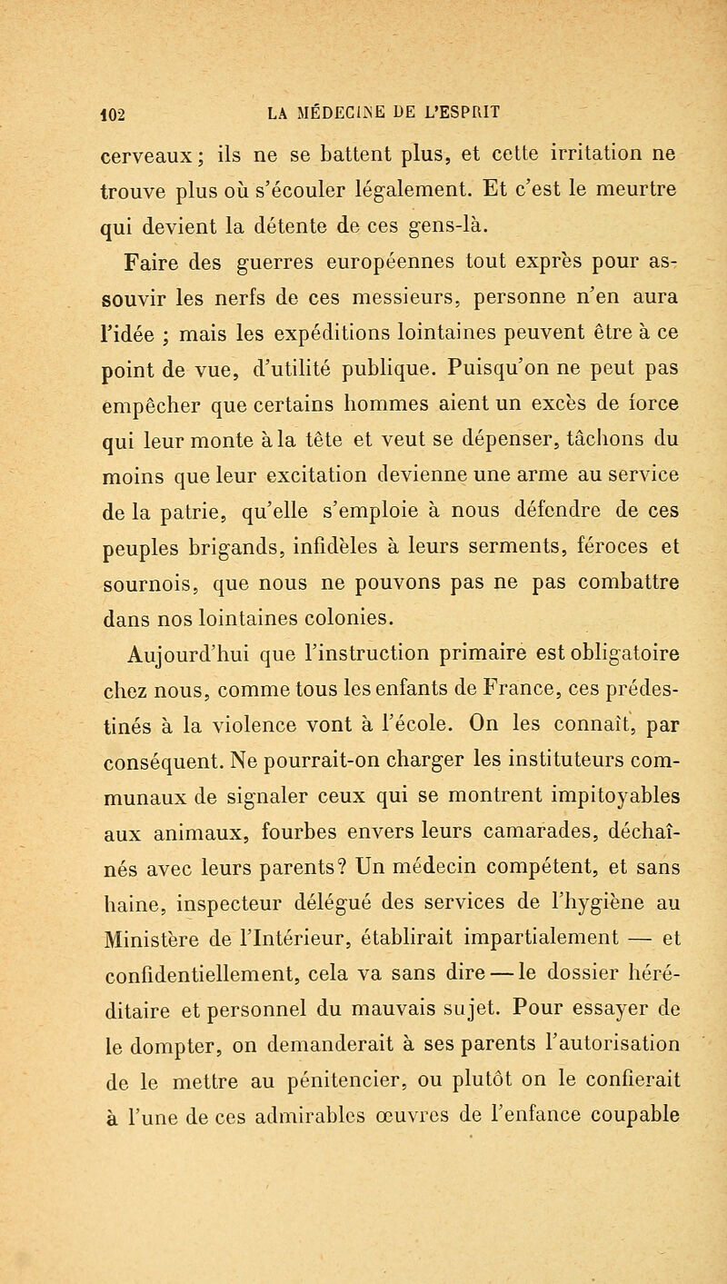 cerveaux; ils ne se battent plus, et cette irritation ne trouve plus oii s'écouler légalement. Et c'est le meurtre qui devient la détente de ces gens-là. Faire des guerres européennes tout exprès pour as- souvir les nerfs de ces messieurs, personne n'en aura ridée ; mais les expéditions lointaines peuvent être à ce point de vue, d'utilité publique. Puisqu'on ne peut pas empêcher que certains hommes aient un excès de force qui leur monte à la tête et veut se dépenser, tâchons du moins que leur excitation devienne une arme au service de la patrie, qu'elle s'emploie à nous défendre de ces peuples brigands, infidèles à leurs serments, féroces et sournois, que nous ne pouvons pas ne pas combattre dans nos lointaines colonies. Aujourd'hui que l'instruction primaire est obligatoire chez nous, comme tous les enfants de France, ces prédes- tinés à la violence vont à l'école. On les connaît, par conséquent. Ne pourrait-on charger les instituteurs com- munaux de signaler ceux qui se montrent impitoyables aux animaux, fourbes envers leurs camarades, déchaî- nés avec leurs parents? Un médecin compétent, et sans haine, inspecteur délégué des services de l'hygiène au Ministère de l'Intérieur, étabhrait impartialement — et confidentiellement, cela va sans dire — le dossier héré- ditaire et personnel du mauvais sujet. Pour essayer de le dompter, on demanderait à ses parents l'autorisation de le mettre au pénitencier, ou plutôt on le confierait à fune de ces admh'ables œuvres de l'enfance coupable