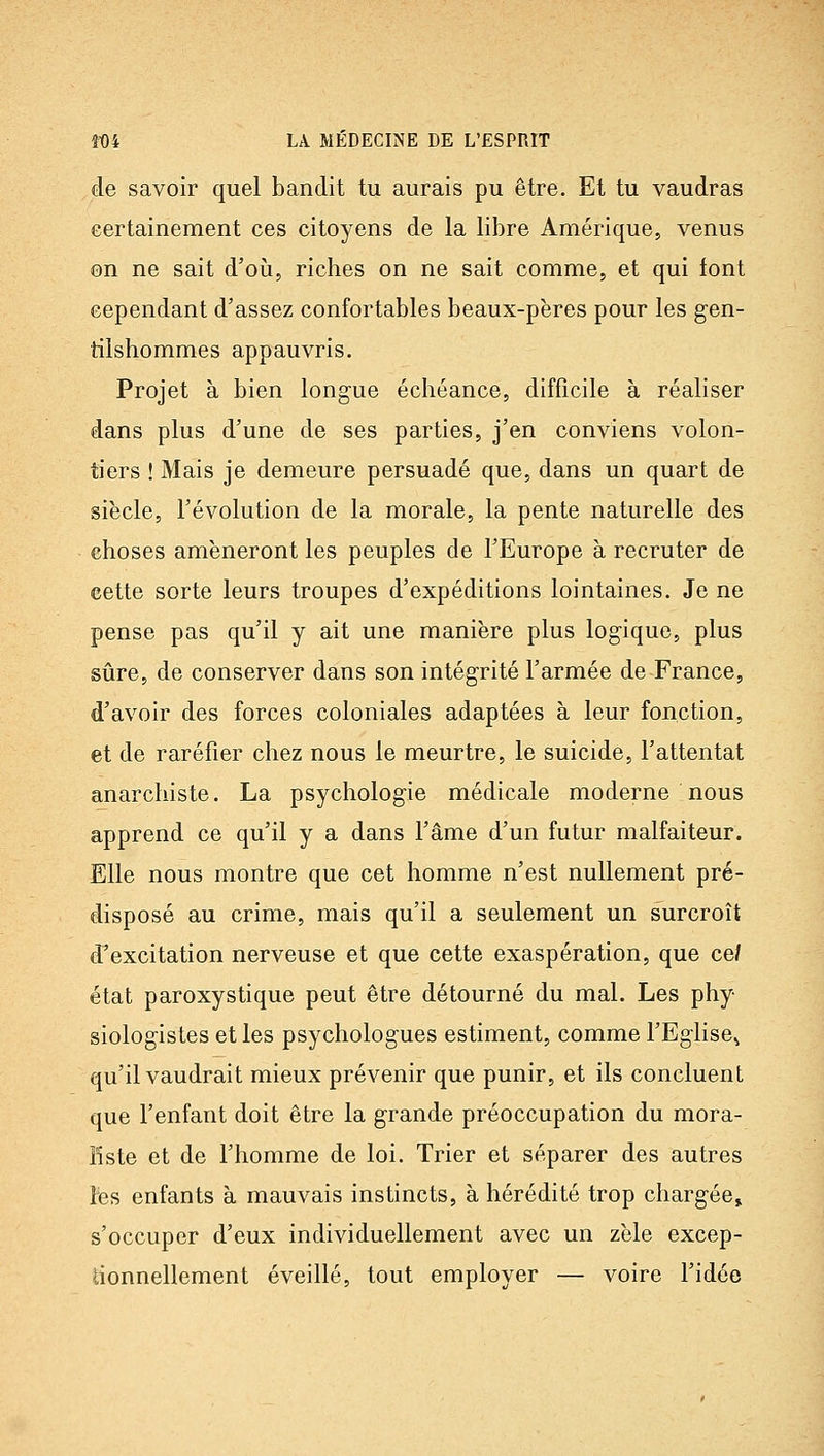 de savoir quel bandit tu aurais pu être. Et tu vaudras eertainement ces citoyens de la libre Amérique, venus on ne sait d'oii, riches on ne sait comme, et qui font cependant d'assez confortables beaux-pères pour les gen- tilshommes appauvris. Projet à bien longue échéance, difficile à réaliser dans plus d'une de ses parties, j'en conviens volon- tiers ! Mais je demeure persuadé que, dans un quart de siècle, l'évolution de la morale, la pente naturelle des choses amèneront les peuples de l'Europe à recruter de cette sorte leurs troupes d'expéditions lointaines. Je ne pense pas qu'il y ait une manière plus logique, plus sûre, de conserver dans son intégrité l'armée de France, d'avoir des forces coloniales adaptées à leur fonction, et de raréfier chez nous le meurtre, le suicide, l'attentat anarchiste. La psychologie médicale moderne nous apprend ce qu'il y a dans l'âme d'un futur malfaiteur. Elle nous montre que cet homme n'est nullement pré- disposé au crime, mais qu'il a seulement un surcroît d'excitation nerveuse et que cette exaspération, que ce/ état paroxystique peut être détourné du mal. Les phy- siologistes et les psychologues estiment, comme l'Eglise^ qu'il vaudrait mieux prévenir que punir, et ils concluent que l'enfant doit être la grande préoccupation du mora- liste et de l'homme de loi. Trier et séparer des autres tes enfants à mauvais instincts, à hérédité trop chargée» s'occuper d'eux individuellement avec un zèle excep- lionnellement éveillé, tout employer — voire l'idée