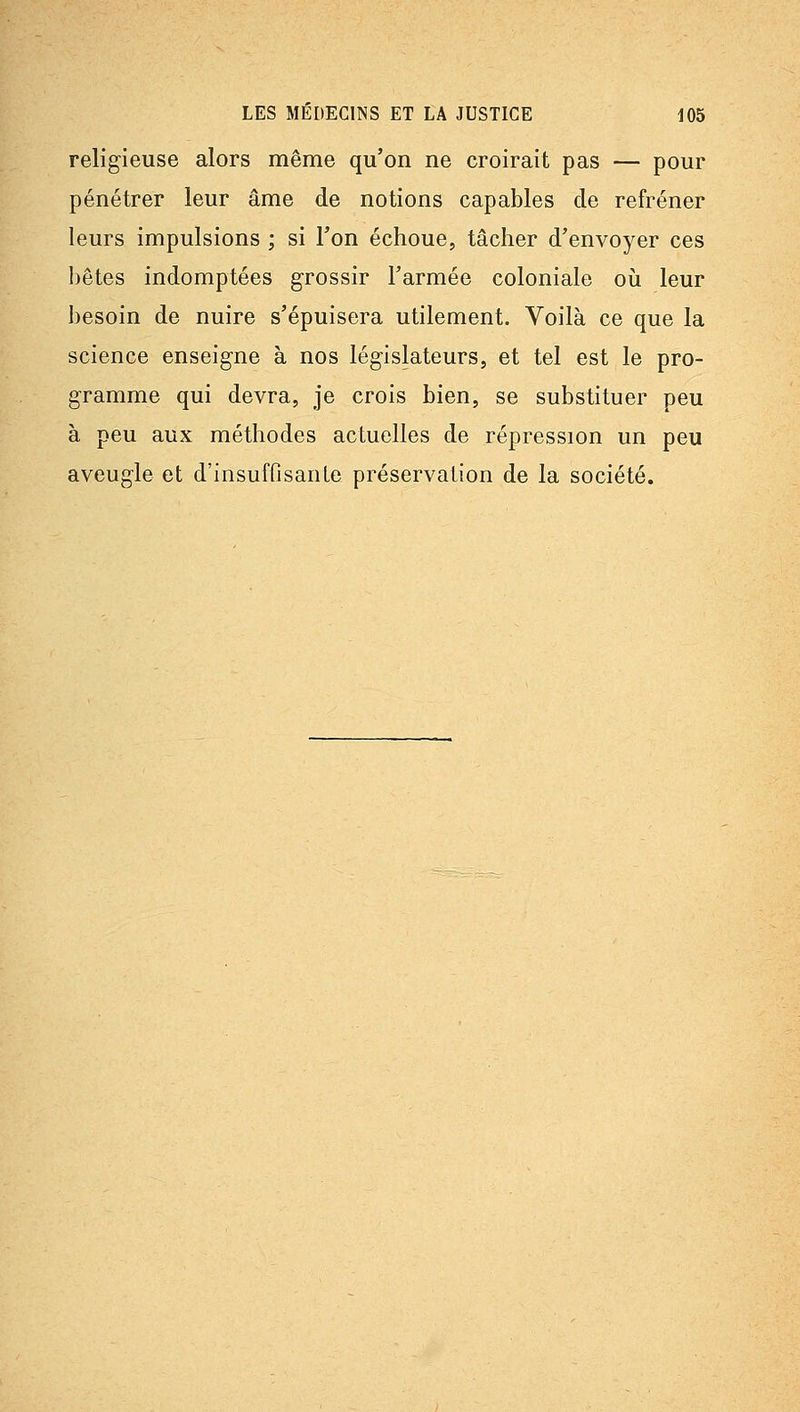 religieuse alors même qu'on ne croirait pas — pour pénétrer leur âme de notions capables de refréner leurs impulsions ; si l'on échoue, tâcher d'envoyer ces bêtes indomptées grossir l'armée coloniale oiî leur besoin de nuire s'épuisera utilement. Voilà ce que la science enseigne à nos législateurs, et tel est le pro- gramme qui devra, je crois bien, se substituer peu à peu aux méthodes actuelles de répression un peu aveugle et d'insuffisante préservation de la société.