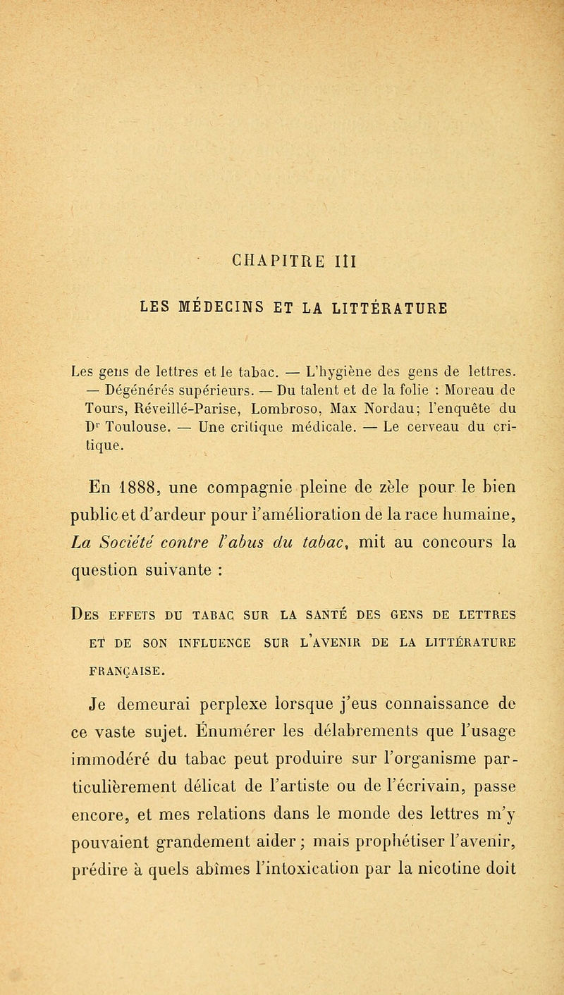 CHAPITRE III LES MÉDECINS ET LA LITTÉRATURE Les gens de lettres et le tabac. — L'hygiène des gens de lettres. — Dégénérés supérieurs. — Du talent et de la folie : Moreau de Tours, Réveillé-Parise, Lombroso, Max Nordau; l'enquête du D Toulouse. — Une critique médicale. — Le cerveau du cri- tique. En 1888, une compagnie pleine de zèle pour le bien public et d'ardeur pour Tamélioration de la race humaine, La Société contre l'abus du tabac, mit au concours la question suivante : ; Des effets du tabac sur la santé des gens de lettres ET DE SON INFLUENCE SUR l'aVENIR DE LA LITTÉRATURE française. Je demeurai perplexe lorsque j'eus connaissance de ce vaste sujet. Énumérer les délabrements que Fusage immodéré du tabac peut produire sur l'organisme par- ticulièrement délicat de l'artiste ou de l'écrivain, passe encore, et mes relations dans le monde des lettres m'y pouvaient grandement aider ; mais prophétiser l'avenir, prédire à quels abîmes l'intoxication par la nicotine doit