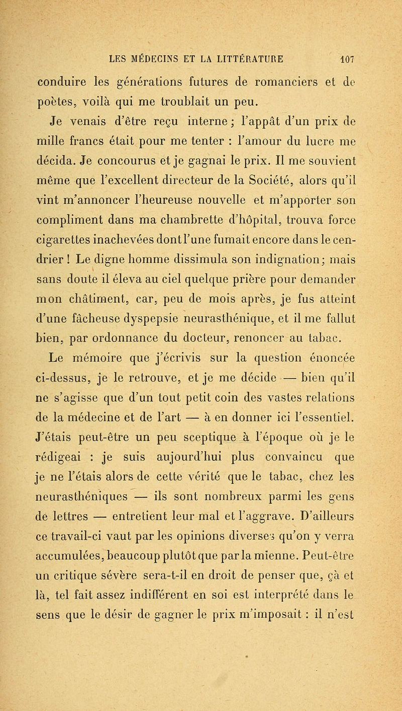 conduire les générations futures de romanciers et de poètes, voilà qui me troublait un peu. Je venais d'être reçu interne ; l'appât d'un prix de mille francs était pour me tenter : l'amour du lucre me décida. Je concourus et je gagnai le prix. Il me souvient même que l'excellent directeur de la Société, alors qu'il vint m'annoncer l'heureuse nouvelle et m'apporter son compliment dans ma chambrette d'hôpital, trouva force cigarettes inachevées dont l'une fumait encore dans le cen- drier ! Le digne homme dissimula son indignation; mais sans doute il éleva au ciel quelque prière pour demander mon châtiment, car, peu de mois après, je fus atteint d'une fâcheuse dyspepsie neurasthénique, et il me fallut bien, par ordonnance du docteur, renoncer au tabac. Le mémoire que j'écrivis sur la question énoncée ci-dessus, je le retrouve, et je me décide — bien qu'il ne s'agisse que d'un tout petit coin des vastes relations de la médecine et de l'art — à en donner ici l'essentiel. J'étais peut-être un peu sceptique à l'époque où je le rédigeai : je suis aujourd'hui plus convaincu que je ne l'étais alors de cette vérité que le tabac, chez les neurasthéniques — ils sont nombreux parmi les gens de lettres — entretient leur mal et l'aggrave. D'ailleurs ce travail-ci vaut par les opinions diversei qu'on y verra accumulées, beaucoup plutôt que parla mienne. Peut-être un critique sévère sera-t-il en droit de penser que, çà et là, tel fait assez indifférent en soi est interprété dans le sens que le désir de gagner le prix m'imposait : il n'est