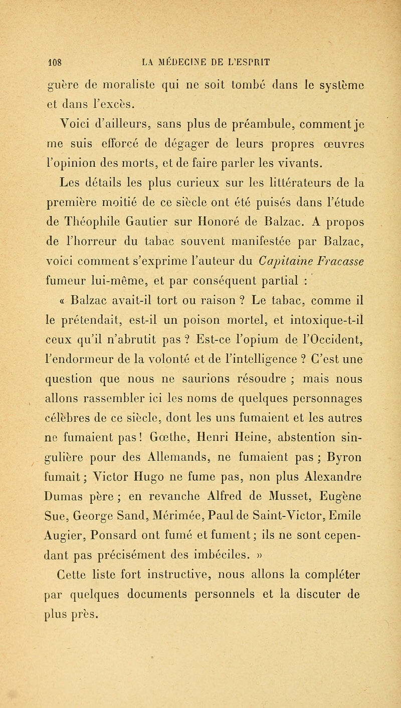 guère de moraliste qui ne soit tombé clans le système et dans l'excès. Voici d'ailleurs, sans plus de préambule, commentée me suis efforcé de dégager de leurs propres œuvres l'opinion des morts, et de faire parler les vivants. Les détails les plus curieux sur les littérateurs de la première moitié de ce siècle ont été puisés dans l'étude de Théophile Gautier sur Honoré de Balzac. A propos de l'horreur du tabac souvent manifestée par Balzac, voici comment s'exprime l'auteur du Capitai?ie Fracasse fumeur lui-même, et par conséquent partial : « Balzac avait-il tort ou raison ? Le tabac, comme il le prétendait, est-il un poison mortel, et intoxique-t-il ceux qu'il n'abrutit pas ? Est-ce l'opium de l'Occident, l'endormeur de la volonté et de l'intelligence ? C'est une question que nous ne saurions résoudre ; mais nous allons rassembler ici les noms de quelques personnages célèbres de ce siècle, dont les uns fumaient et les autres ne fumaient pas ! Gœthe, Henri Heine, abstention sin- gulière pour des Allemands, ne fumaient pas ; Byron fumait; Victor Hugo ne fume pas, non plus Alexandre Dumas père ; en revanche Alfred de Musset, Eugène Sue, George Sand, Mérimée, Paul de Saint-Victor, Emile Augier, Ponsard ont fumé et fument ; ils ne sont cepen- dant pas précisément des imbéciles. » Cette liste fort instructive, nous allons la compléter par quelques documents personnels et la discuter de plus près.