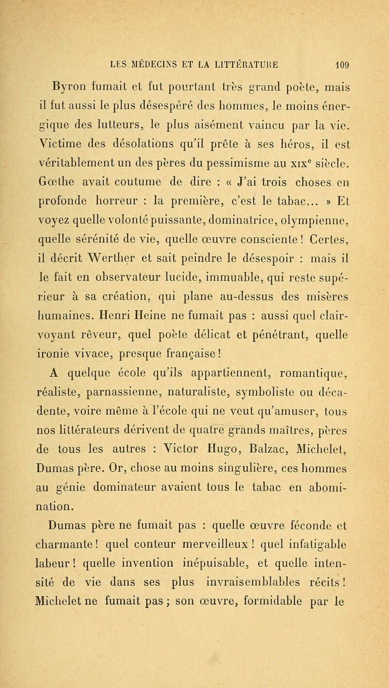 Byron fumait et fut pourtant très grand poète, mais il fut aussi le plus désespéré des hommes, le moins éner- gique des lutteurs, le plus aisément vaincu par la vie. Victime des désolations qu'il prête à ses héros, il est véritablement un des pères du pessimisme au xix^ siècle. Gœthe avait coutume de dire : « J'ai trois choses en profonde horreur : la première, c'est le tabac... » Et voyez quelle volonté puissante, dominatrice, olympienne, quelle sérénité de vie, quelle œuvre consciente ! Certes, il décrit Werther et sait peindre le désespoir : mais il le fait en observateur lucide, immuable, qui reste supé- rieur à sa création, qui plane au-dessus des misères humaines. Henri Heine ne fumait pas : aussi quel clair- voyant rêveur, quel poète délicat et pénétrant, quelle ironie vivace, presque française! A quelque école qu'ils appartiennent, romantique, réaliste, parnassienne, naturaliste, symboliste ou déca- dente, voire même à l'école qui ne veut qu'amuser, tous nos littérateurs dérivent de quatre grands maîtres, pères de tous les autres : Victor Hugo, Balzac, Michelet, Dumas père. Or, chose au moins singulière, ces hommes au génie dominateur avaient tous le tabac en abomi- nation. Dumas père ne fumait pas : quelle œuvre féconde et charmante ! quel conteur merveilleux ! quel infatigable labeur ! quelle invention inépuisable, et quelle inten- sité de vie dans ses plus invraisemblables récits ! Michelet ne fumait pas ; son œuvre, formidable par le