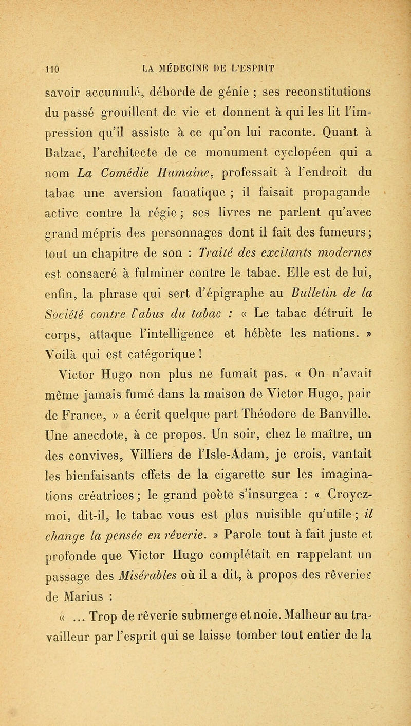 savoir accumulé, déborde de génie ; ses reconstitutions du passé grouillent de vie et donnent à qui les lit l'im- pression qu'il assiste à ce qu'on lui raconte. Quant à Balzac, l'architecte de ce monument C5^clopéen qui a nom La Comédie Humabie, professait à l'endroit du tabac une aversion fanatique ; il faisait propagande active contre la régie ; ses livres ne parlent qu'avec grand mépris des personnages dont il fait des fumeurs ; tout un chapitre de son : Traité des excitants modeimes est consacré à fulminer contre le tabac. Elle est de lui, enfin, la phrase qui sert d'épigraphe au Bulletin de la Société contre labus du tabac : « Le tabac détruit le corps, attaque l'intelligence et hébète les nations. » Voilà qui est catégorique ! Victor Hugo non plus ne fumait pas. « On n'avait même jamais fumé dans la maison de Victor Hugo, pair de France, » a écrit quelque part Théodore de Banville. Une anecdote, à ce propos. Un soir, chez le maître, un des convives, Villiers de l'Isle-Adam, je crois, vantait les bienfaisants effets de la cigarette sur les imagina- tions créatrices ; le grand poète s'insurgea : « Croyez- moi, dit-il, le tabac vous est plus nuisible qu'utile; il change la pensée en rêverie. » Parole tout à fait juste et profonde que Victor Hugo complétait en rappelant un passage des Misérables où il a dit, à propos des rêveriei de Marins : (( ... Trop de rêverie submerge et noie. Malheur au tra- vailleur par l'esprit qui se laisse tomber tout entier de Ja