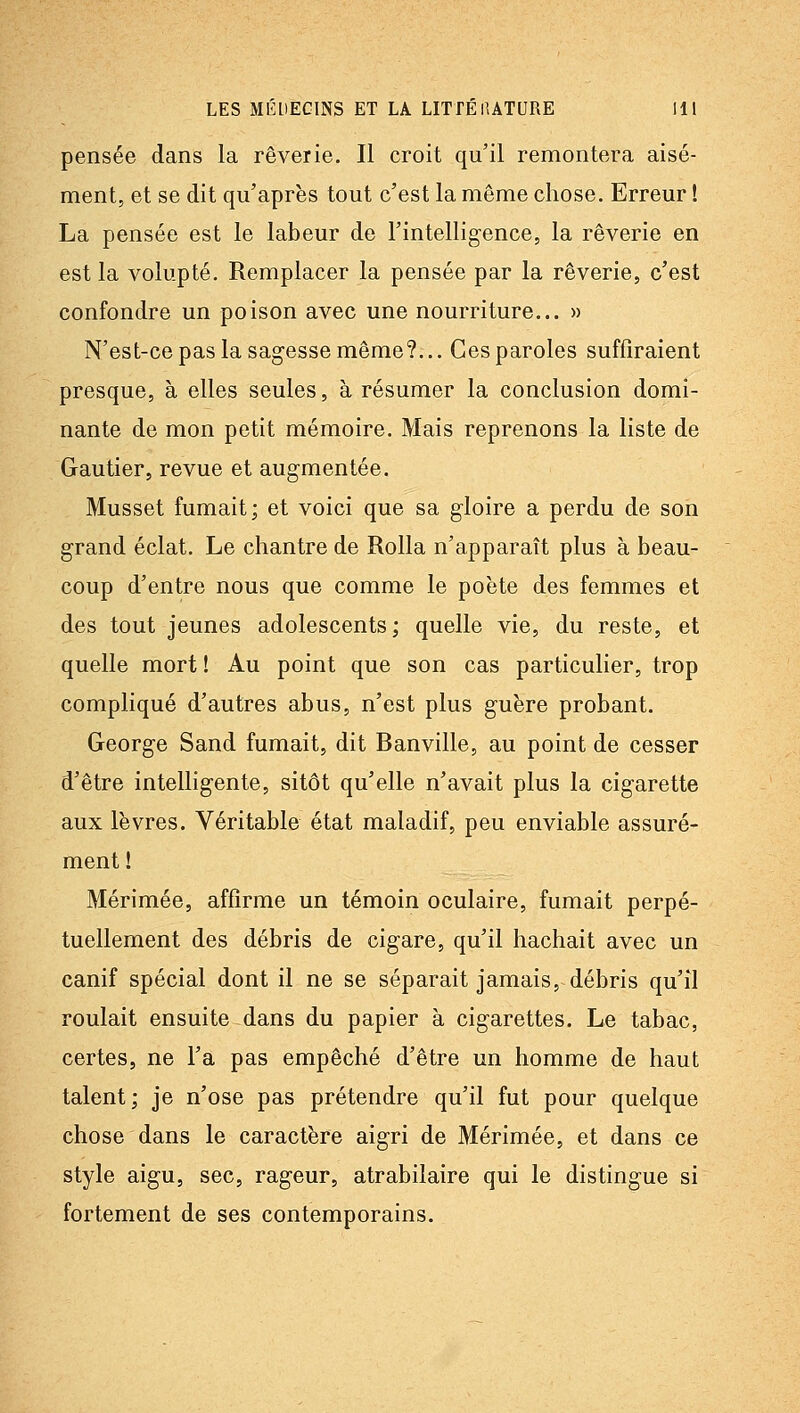 pensée dans la rêverie. Il croit qu'il remontera aisé- ment, et se dit qu'après tout c'est la même chose. Erreur ! La pensée est le labeur de l'intelligence, la rêverie en est la volupté. Remplacer la pensée par la rêverie, c'est confondre un poison avec une nourriture... » N'est-ce pas la sagesse même?... Ces paroles suffiraient presque, à elles seules, à résumer la conclusion domi- nante de mon petit mémoire. Mais reprenons la liste de Gautier, revue et augmentée. Musset fumait; et voici que sa gloire a perdu de son grand éclat. Le chantre de Rolla n'apparaît plus à beau- coup d'entre nous que comme le poète des femmes et des tout jeunes adolescents; quelle vie, du reste, et quelle mort ! Au point que son cas particulier, trop compliqué d'autres abus, n'est plus guère probant. George Sand fumait, dit Banville, au point de cesser d'être intelligente, sitôt qu'elle n'avait plus la cigarette aux lèvres. Véritable état maladif, peu enviable assuré- ment ! Mérimée, affirme un témoin oculaire, fumait perpé- tuellement des débris de cigare, qu'il hachait avec un canif spécial dont il ne se séparait jamais, débris qu'il roulait ensuite dans du papier à cigarettes. Le tabac, certes, ne l'a pas empêché d'être un homme de haut talent; je n'ose pas prétendre qu'il fut pour quelque chose dans le caractère aigri de Mérimée, et dans ce style aigu, sec, rageur, atrabilaire qui le distingue si fortement de ses contemporains.