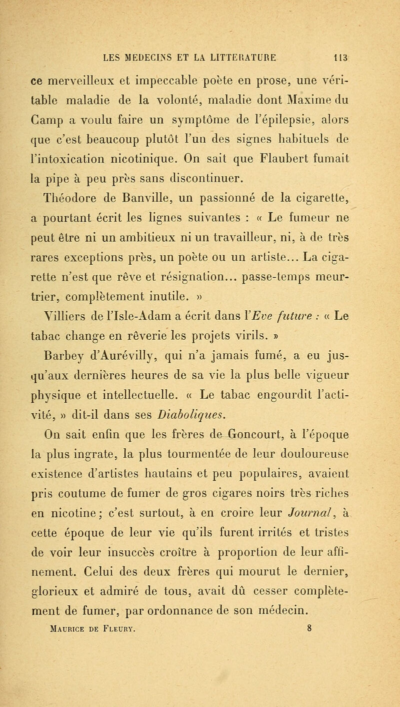ce merveilleux et impeccable poète en ptôse, une véri- table maladie de la volonté, maladie dont Maxime du Camp a voulu faire un symptôme de l'épilepsie, alors que c'est beaucoup plutôt l'un des signes habituels de l'intoxication nicotinique. On sait que Flaubert fumait la pipe à peu près sans discontinuer. Théodore de Banville, un passionné de la cigarette, a pourtant écrit les lignes suivantes : « Le fumeur ne peut être ni un ambitieux ni un travailleur, ni, à de très rares exceptions près, un poète ou un artiste... La ciga- rette n'est que rêve et résignation... passe-temps meur- trier, complètement inutile. » Villiers de l'Isle-Adam a écrit dans ÏEve future : « Le tabac change en rêverie les projets virils. » Barbey d'Aurevilly, qui n'a jamais fumé, a eu jus- qu'aux dernières heures de sa vie la plus belle vigueur physique et intellectuelle. « Le tabac engourdit l'acti- vité, » dit-il dans ses Diaboliques. On sait enfin que les frères de Goncourt, à l'époque la plus ingrate, la plus tourmentée de leur douloureuse existence d'artistes hautains et peu populaires, avaient pris coutume de fumer de gros cigares noirs très riches en nicotine; c'est surtout, à en croire leur Journal^ à cette époque de leur vie qu'ils furent irrités et tristes de voir leur insuccès croître à proportion de leur affi- nement. Celui des deux frères qui mourut le dernier, glorieux et admiré de tous, avait dû cesser complète- ment de fumer, par ordonnance de son médecin. Maurice de Fleury. 8