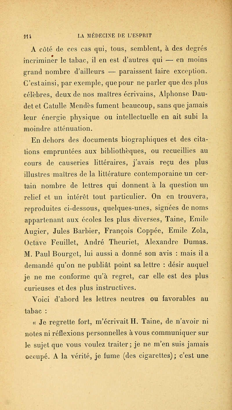 A côté de ces cas qui, tous, semblent, à des degrés incriminer le tabac, il en est d'autres qui — en moins grand nombre d'ailleurs — paraissent faire exception. C'est ainsi, par exemple, que pour ne parler que des plus célèbres, deux de nos maîtres écrivains, Alphonse Dau- det et Catulle Mendès fument beaucoup, sans que jamais leur énergie physique ou intellectuelle en ait subi la moindre atténuation. En dehors des documents biographiques et des cita- tions empruntées aux bibliothèques, ou recueillies au cours de causeries httéraires, j'avais reçu des plus illustres maîtres de la littérature contemporaine un cer- tain nombre de lettres qui donnent à la question un rehef et un intérêt tout particulier. On en trouvera, reproduites ci-dessous, quelques-unes, signées de noms appartenant aux écoles les plus diverses, Taine, Emile Augier, Jules Barbier, François Coppée, Emile Zola, Octave Feuillet, André Theuriet, Alexandre Dumas. M. Paul Bourget, lui aussi a donné son avis : mais il a demandé qu'on ne pubhât point sa lettre : désir auquel je ne me conforme qu'à regret, car elle est des plus curieuses et des plus instructives. Voici d'abord les lettres neutres ou favorables au tabac : « Je regrette fort, m'écrivait H. Taine, de n'avoir ni notes ni réflexions personnelles à vous communiquer sur le sujet que vous voulez traiter; je ne m'en suis jamais occupé. A la vérité, je fume (des cigarettes); c'est une