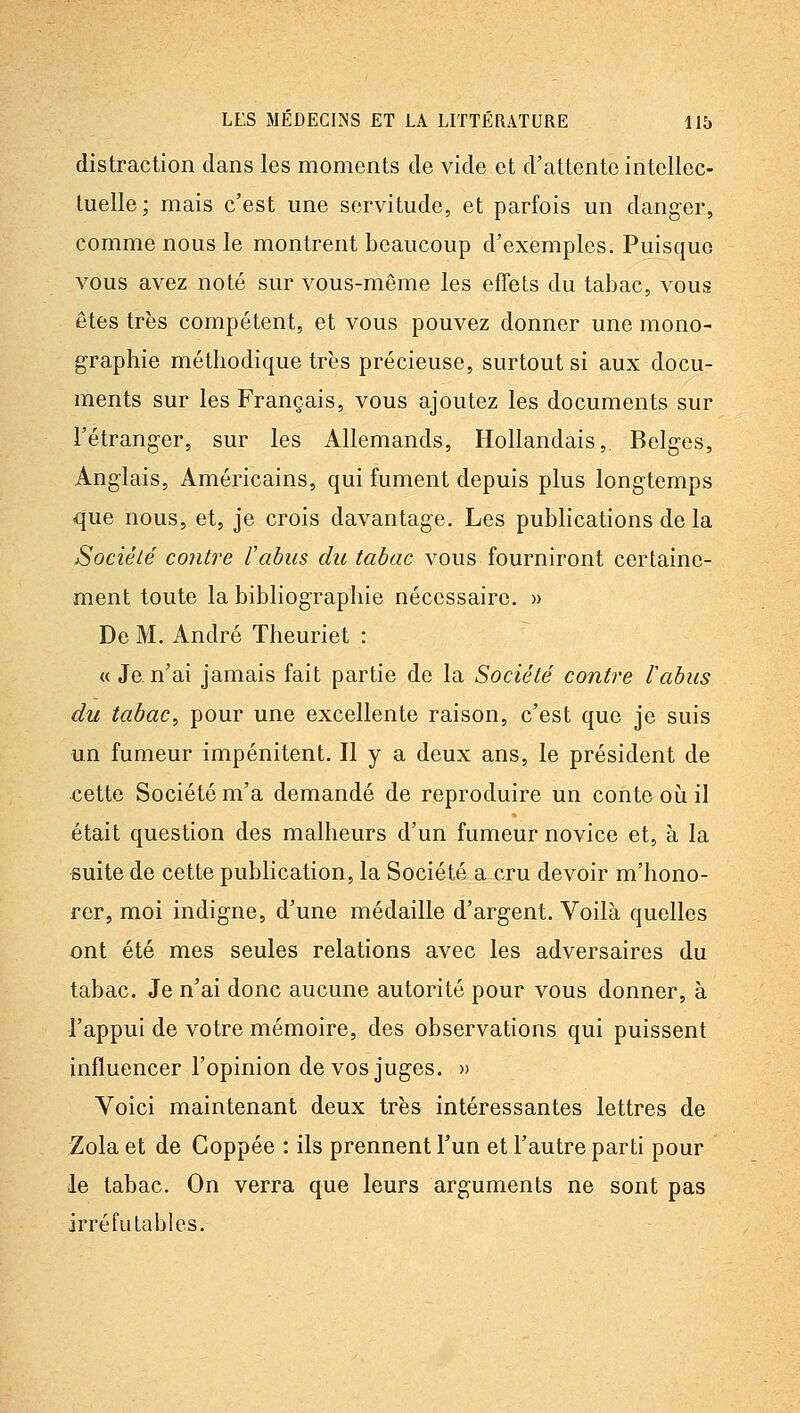 distraction clans les moments de vide et d'attente intellec- tuelle; mais c'est une servitude, et parfois un danger, comme nous le montrent beaucoup d'exemples. Puisque vous avez noté sur vous-même les effets du tabac, vous êtes très compétent, et vous pouvez donner une mono- graphie méthodique très précieuse, surtout si aux docu- ments sur les Français, vous ajoutez les documents sur l'étranger, sur les Allemands, Hollandais,. Belges, Anglais, Américains, qui fument depuis plus longtemps que nous, et, je crois davantage. Les publications de la Société contre l'abus du tabac vous fourniront certaine- ment toute la bibliographie nécessaire. » De M. André Theuriet : « Je. n'ai jamais fait partie de la Société contre labus du tabac^ pour une excellente raison, c'est que je suis un fumeur impénitent. Il y a deux ans, le président de cette Société m'a demandé de reproduire un conte où il était question des malheurs d'un fumeur novice et, à la suite de cette publication, la Société a cru devoir m'hono- rer, moi indigne, d'une médaille d'argent. Voilà quelles ont été mes seules relations avec les adversaires du tabac. Je n'ai donc aucune autorité pour vous donner, à l'appui de votre mémoire, des observations qui puissent influencer l'opinion de vos juges. » Voici maintenant deux très intéressantes lettres de Zola et de Goppée : ils prennent l'un et l'autre parti pour le tabac. On verra que leurs arguments ne sont pas irréfutables.