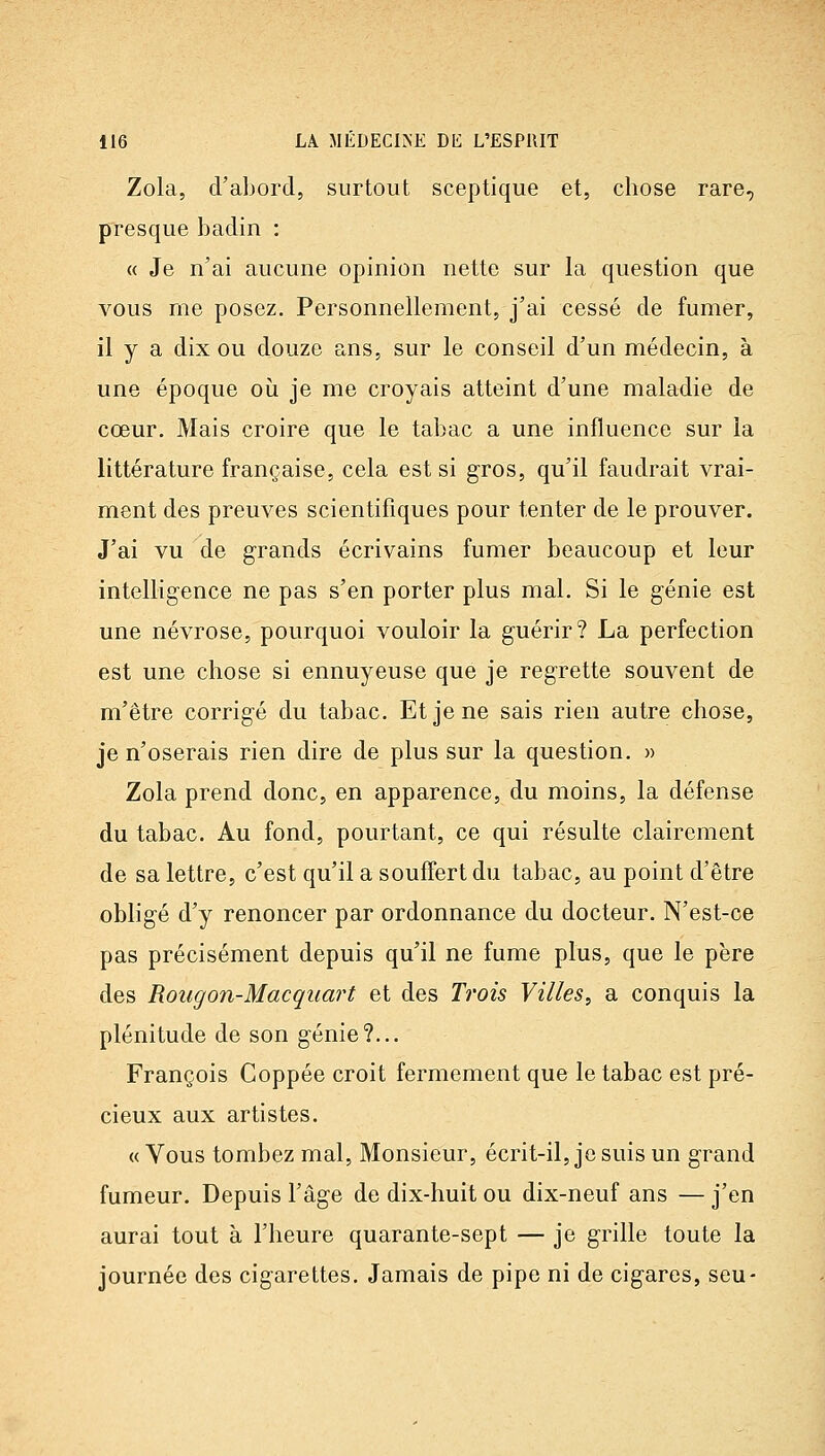 Zola, d'abord, surtout sceptique et, chose rare, presque badin : « Je n'ai aucune opinion nette sur la question que vous rne posez. Personnellement, j'ai cessé de fumer, il y a dix ou douze ans, sur le conseil d'un médecin, à une époque où je me croyais atteint d'une maladie de cœur. Mais croire que le tabac a une influence sur la littérature française, cela est si gros, qu'il faudrait vrai- ment des preuves scientifiques pour tenter de le prouver. J'ai vu de grands écrivains fumer beaucoup et leur intelligence ne pas s'en porter plus mal. Si le génie est une névrose, pourquoi vouloir la guérir? La perfection est une chose si ennuyeuse que je regrette souvent de m'être corrigé du tabac. Et je ne sais rien autre chose, je n'oserais rien dire de plus sur la question. » Zola prend donc, en apparence, du moins, la défense du tabac. Au fond, pourtant, ce qui résulte clairement de sa lettre, c'est qu'il a souffert du tabac, au point d'être obligé d'y renoncer par ordonnance du docteur. N'est-ce pas précisément depuis qu'il ne fume plus, que le père des Rougon-Macqiiart et des Trois Villes^, a conquis la plénitude de son génie?... François Coppée croit fermement que le tabac est pré- cieux aux artistes. « Vous tombez mal. Monsieur, écrit-il, je suis un grand fumeur. Depuis l'âge de dix-huit ou dix-neuf ans — j'en aurai tout à l'heure quarante-sept — je grille toute la journée des cigarettes. Jamais de pipe ni de cigares, seu-