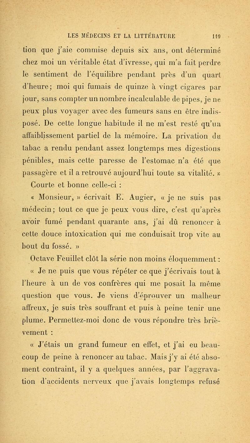 tion que j'aie commise depuis six ans, ont déterminé chez moi un véritable état d'ivresse, qui m'a fait perdre le sentiment de l'équilibre pendant près d'un quart d'heure; moi qui fumais de quinze à vingt cigares par jour, sans compter un nombre incalculable de pipes, je ne peux plus voyager avec des fumeurs sans en être indis- posé. De cette longue habitude il ne m'est resté qu'ua affaiblissement partiel de la mémoire. La privation du tabac a rendu pendant assez longtemps mes digestions pénibles, mais cette paresse de l'estomac n'a été que passagère et il a retrouvé aujourd'hui toute sa vitalité, k Courte et bonne celle-ci : « Monsieur, » écrivait E. Augier, « je ne suis pas médecin; tout ce que je peux vous dire, c'est qu'après avoir fumé pendant quarante ans, j'ai dû renoncer à cette douce intoxication qui me conduisait trop vite au bout du fossé. » Octave Feuillet clôt la série non moins éloquemment: « Je ne puis que vous répéter ce que j'écrivais tout à l'heure à un de vos confrères qui me posait la même question que vous. Je viens d'éprouver un malheur affreux, je suis très souffrant et puis à peine tenir une plume. Permettez-moi donc de vous répondre très briè- vement : « J'étais un grand fumeur en effet, et j'ai eu beau- coup de peine à renoncer au tabac. Mais j'y ai été abso- ment contraint, il y a quelques années, par l'aggrava- tion d'accidents nerveux que j'avais longtemps refusé