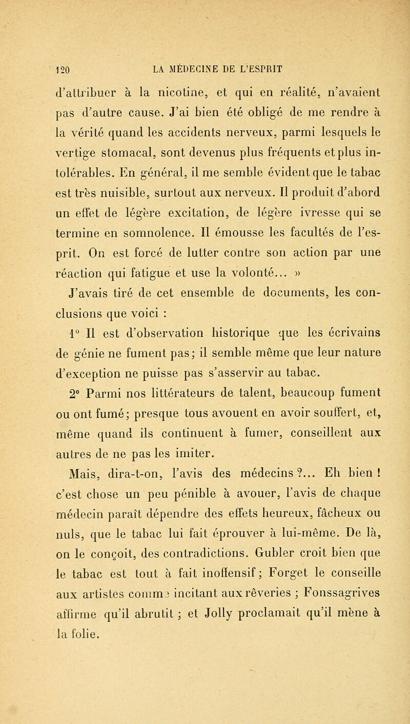 d'attribuer à la nicotine, et qui en réalité, n'avaient pas d'autre cause. J'ai bien été obligé de me rendre à la vérité quand les accidents nerveux, parmi lesquels le vertige stomacal, sont devenus plus fréquents et plus in- tolérables. En général, il me semble évident que le tabac est très nuisible, surtout aux nerveux. Il produit d'abord un effet de légère excitation, de légère ivresse qui se termine en somnolence. Il émousse les facultés de l'es- prit. On est forcé de lutter contre son action par une réaction qui fatigue et use la volonté... » J'avais tiré de cet ensemble de documents, les con- clusions que voici : 1° Il est d'observation historique que les écrivains de génie ne fument pas; il semble même que leur nature d'exception ne puisse pas s'asservir au tabac. 2° Parmi nos littérateurs de talent, beaucoup fument ou ont fumé; presque tous avouent en avoir souffert, et, même quand ils continuent à fumer, conseillent aux autres de ne pas les imiter. Mais, dira-t-on, l'avis des médecins?... Eh bien! c'est chose un peu pénible à avouer, l'avis de chaque médecin paraît dépendre des effets heureux, fâcheux ou nuls, que le tabac lui fait éprouver à lui-même. De là, on le conçoit, des contradictions. Gubler croit bien que le tabac est tout à fait inofïensif ; Forget le conseille aux artistes comm3 incitant aux rêveries ; Fonssagrives affirme qu'il abrutit ; et JoUy proclamait qu'il mène à la folie.