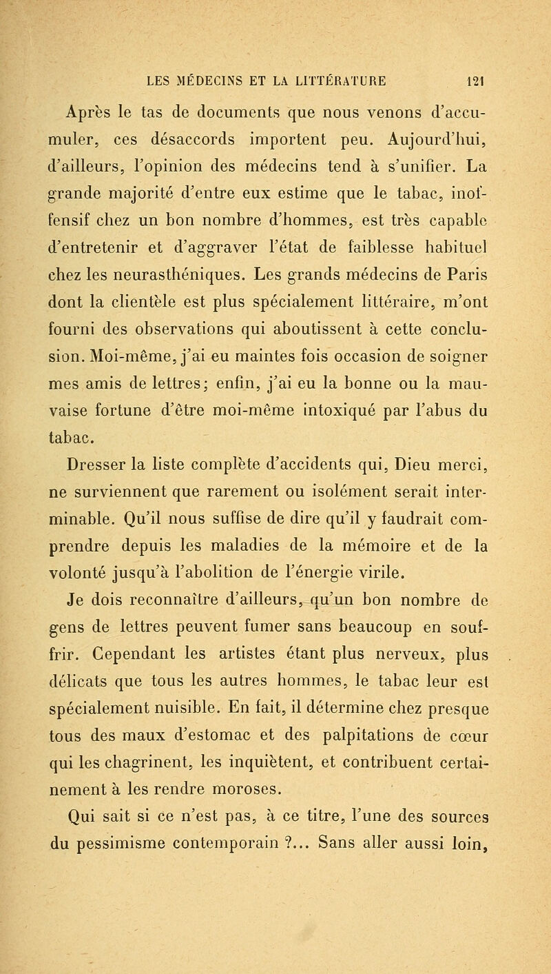 Après le tas de documents que nous venons d'accu- muler, ces désaccords importent peu. Aujourd'hui, d'ailleurs, l'opinion des médecins tend à s'unifier. La grande majorité d'entre eux estime que le tabac, inot- fensif chez un bon nombre d'hommes, est très capable d'entretenir et d'aggraver l'état de faiblesse habituel chez les neurasthéniques. Les grands médecins de Paris dont la clientèle est plus spécialement littéraire, m'ont fourni des observations qui aboutissent à cette conclu- sion. Moi-même, j'ai eu maintes fois occasion de soigner mes amis de lettres; enfin, j'ai eu la bonne ou la mau- vaise fortune d'être moi-même intoxiqué par l'abus du tabac. Dresser la liste complète d'accidents qui. Dieu merci, ne surviennent que rarement ou isolément serait inter- minable. Qu'il nous suffise de dire qu'il y faudrait com- prendre depuis les maladies de la mémoire et de la volonté jusqu'à l'abolition de l'énergie virile. Je dois reconnaître d'ailleurs, qu'un bon nombre de gens de lettres peuvent fumer sans beaucoup en souf- frir. Cependant les artistes étant plus nerveux, plus délicats que tous les autres hommes, le tabac leur est spécialement nuisible. En fait, il détermine chez presque tous des maux d'estomac et des palpitations de cœur qui les chagrinent, les inquiètent, et contribuent certai- nement à les rendre moroses. Qui sait si ce n'est pas, à ce titre, l'une des sources du pessimisme contemporain ?... Sans aller aussi loin,