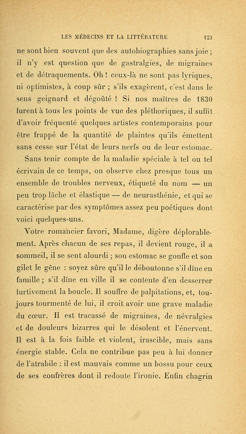 ne sont bien souvent que des autobiographies sans joie; il n'y est question que de gastralgies, de migraines et de détraquements. Oh ! ceux-là ne sont pas lyriques, ni optimistes, à coup sûr ; s'ils exagèrent, c'est dans le sens geignard et dégoûté ! Si nos maîtres de 1830 turent à tous les points de vue des pléthoriques, il suffit d'avoir fréquenté quelques artistes contemporains pour être frappé de la quantité de plaintes qu'ils émettent sans cesse sur l'état de leurs nerfs ou de leur estomac. Sans tenir compte de la maladie spéciale à tel ou tel écrivain de ce temps, on observe chez presque tous un ensemble de troubles nerveux, étiqueté du nom — un peu trop lâche et élastique — de neurasthénie, et qui se caractérise par des symptômes assez peu poétiques dont voici quelques-uns. Votre romancier favori, Madame, digère déplorable- ment. Après chacun de ses repas, il devient rouge, il a sommeil, il se sent alourdi ; son estomac se gonfle et son gilet le gêne : soyez sûre qu'il le déboutonne s'il dîne en famille ; s'il dîne en ville il se contente d'en desserrer furtivement la boucle. Il souffre de palpitations, et, tou- jours tourmenté de lui, il croit avoir une grave maladie du cœur. Il est tracassé de migraines, de névralgies et de douleurs bizarres qui le désolent et l'énervent. Il est à la fois faible et violent, irascible, mais sans énergie stable. Cela ne contribue pas peu à lui donner de l'atrabile : il est mauvais comme un bossu pour ceux de ses confrères dont il redoute l'ironie. Enfin chagrin