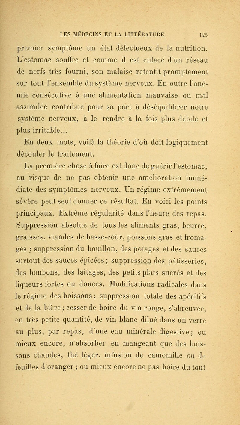 premier symptôme un état défectueux de la nutrition. L'estomac souffre et comme il est enlacé d'un réseau de nerfs très fourni, son malaise retentit promptement sur tout l'ensemble du système nerveux. En outre l'ané- mie consécutive à une alimentation mauvaise ou mal assimilée contribue pour sa part à déséquilibrer notre système nerveux, à le rendre à la fois plus débile et plus irritable... En deux mots, voilà la théorie d'où doit logiquement découler le traitement. La première chose à faire est donc de guérir l'estomac, au risque de ne pas obtenir une amélioration immé- diate des symptômes nerveux. Un régime extrêmement sévère peut seul donner ce résultat. En voici les points principaux. Extrême régularité dans l'heure des repas. Suppression absolue de tous les aliments gras, beurre, graisses, viandes de basse-cour, poissons gras et froma- ges ; suppression du bouillon, des potages et des sauces surtout des sauces épicées; suppression des pâtisseries, des bonbons, des laitages, des petits plats sucrés et des liqueurs fortes ou douces. Modifications radicales dans le régime des boissons ; suppression totale des apéritifs et de la bière: cesser de boire du vin rouge, s'abreuver, en très petite quantité, de vin blanc dilué dans un verre au plus, par repas, d'une eau minérale digestive: ou mieux encore, n'absorber en mangeant que des bois- sons chaudes, thé léger, infusion de camomille ou de feuilles d'oranger ; ou mieux encore ne pas boire du tout