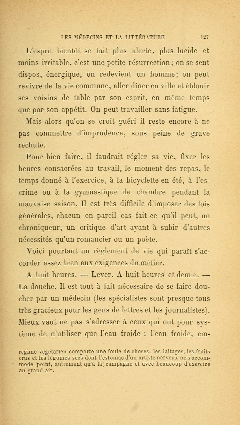 L'esprit bientôt se iait plus alerte, plus lucide et moins irritable, c'est une petite résurrection: on se sent dispos, énergique, on redevient un homme: on peut revivre de la vie commune, aller dîner en ville et éblouir ses voisins de table par son esprit, en même temps que par son appétit. On peut travailler sans fatigue. Mais alors qu'on se croit guéri il reste encore à ne pas commettre d'imprudence, sous peine de grave rechute. Pour bien faire, il faudrait régler sa vie, fixer les heures consacrées au travail, le moment des repas, le temps donné à l'exercice, à la bicyclette en été, à l'es- crime ou à la gj'mnastique de chambre pendant la mauvaise saison. Il est très difficile d'imposer des lois générales, chacun en pareil cas fait ce qu'il peut, un chroniqueur, un critique d'art ayant à subir d'autres nécessités qu'un romancier ou un poète. Voici pourtant un règlement de vie qui paraît s'ac- corder assez bien aux exigences du métier. A huit heures. — Lever. A huit heures et demie. — La douche. Il est tout à fait nécessaire de se faire dou- cher par un médecin (les spécialistes sont presque tous très gracieux pour les gens de lettres et les journalistes). Mieux vaut ne pas s'adresser à ceux qui ont pour sys- tème de n'utiliser que l'eau froide : l'eau froide, em- régime végétarien comporte une foule de choses, les laitages, les fruits crus et les légumes secs dont l'estomac d'un artiste nerveux ne s'accom- mode point, autrement qu'à la] campagne et avec beaucoup d'exercice au grand air.