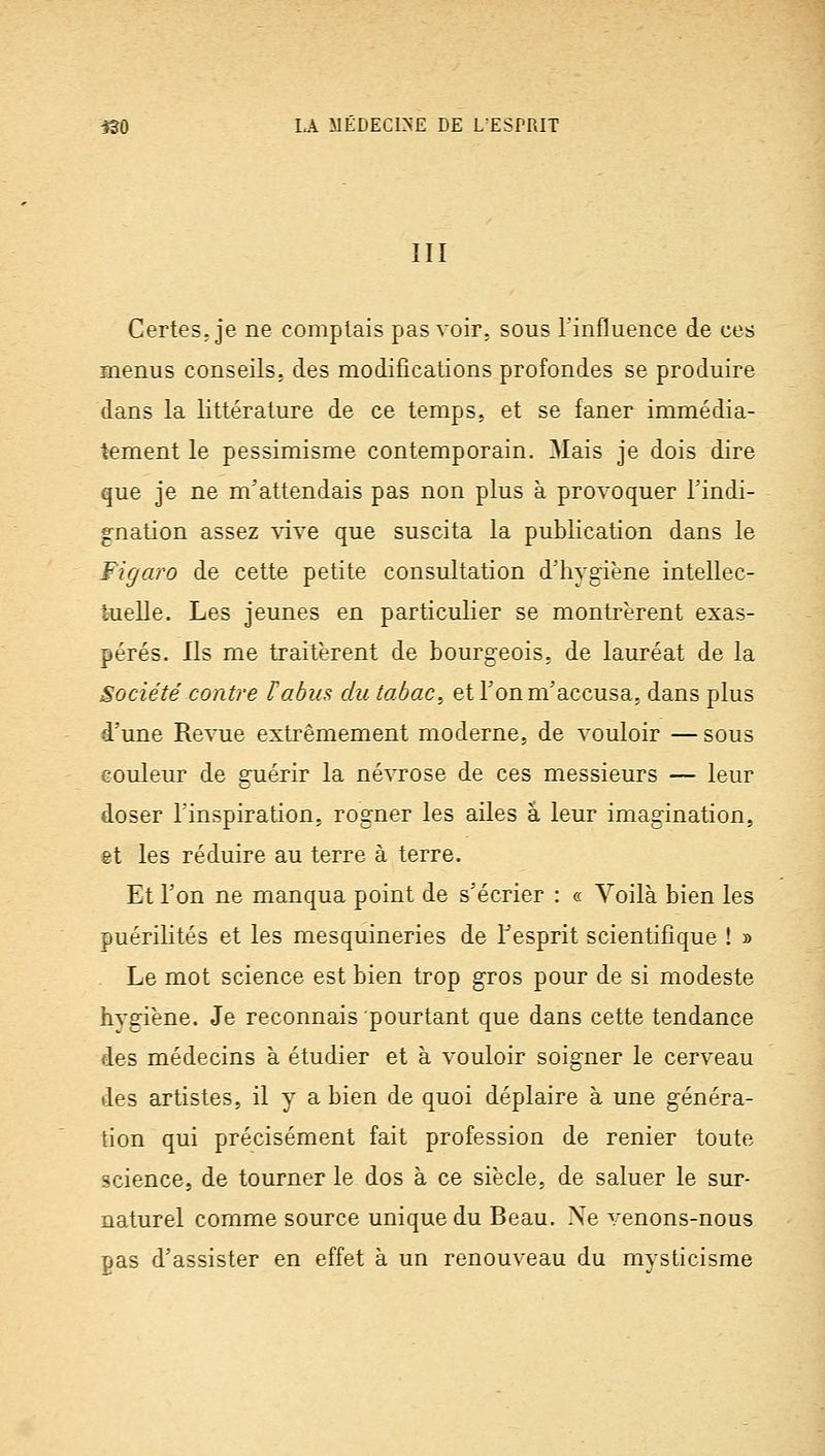 III Certes, je ne complais pas voir, sous l'influence de ces menus conseils, des modifications profondes se produire dans la littérature de ce temps, et se faner immédia- tement le pessimisme contemporain. Mais je dois dire que je ne m'attendais pas non plus à provoquer l'indi- gnation assez ^dve que suscita la publication dans le Figaro de cette petite consultation d'hygiène intellec- tnelle. Les jeunes en particulier se montrèrent exas- pérés. Ils me traitèrent de bourgeois, de lauréat de la Société contre F abus du tabac, et l'on m'accusa, dans plus d'une Revue extrêmement moderne, de vouloir — sous couleur de gnérir la névrose de ces messieurs — leur doser l'inspiration, rogner les ailes a leur imagination, et les réduire au terre à terre. Et l'on ne manqua point de s'écrier : « Voilà bien les puérilités et les mesquineries de Tesprit scientifique ! » Le mot science est bien trop gros pour de si modeste hygiène. Je reconnais pourtant que dans cette tendance des médecins à étudier et à vouloir soigner le cerveau des artistes, il y a bien de quoi déplaire à une généra- tion qui précisément fait profession de renier toute science, de tourner le dos à ce siècle, de saluer le sur- naturel comme source unique du Beau. Xe venons-nous pas d'assister en effet à un renouveau du mysticisme