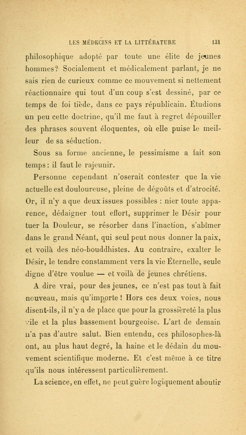 philosophique adopté par toute une éhte de jeunes hommes? Socialement et médicalement parlant, je ne sais rien de curieux comme ce mouvement si nettement réactionnaire qui tout d'un coup s'est dessiné, par ce temps de foi tiède, dans ce pays républicain. Etudions un peu cette doctrine, qu'il me faut à regret dépouiller des phrases souvent éloquentes, où elle puise le meil- leur de sa séduction. Sous sa forme ancienne, le pessimisme a fait son temps : il faut le rajeunir. Personne cependant n'oserait contester que la vie actuelle est douloureuse, pleine de dégoûts et d'atrocité. Or, il n'y a que deux issues possibles : nier toute appa- rence, dédaigner tout efïort, supprimer le Désir pour tuer la Douleur, se résorber dans l'inaction, s'abîmer dans le grand Néant, qui seul peut nous donner la paix, et voilà des néo-bouddliistes. Au contraire, exalter le Désir, le tendre constamment vers la vie Éternelle, seule digne d'être voulue — et voilà de jeunes chrétiens. A dire ytbî, pour des jeunes, ce n'est pas tout à fait nouveau, mais qu'importe ! Hors ces deux voies, nous disent-ils, il n'y a de place que pour la grossièreté la plus vile et la plus bassement bourgeoise. L'art de demain n'a pas d'autre salut. Bien entendu, ces pliilosophes-là ont, au plus haut degré, la haine et le dédain du mou- vement scientifique moderne. Et c'est même à ce titre qu'ils nous intéressent particulièrement. La science, en effet, ne peut guère logiquement aboutir