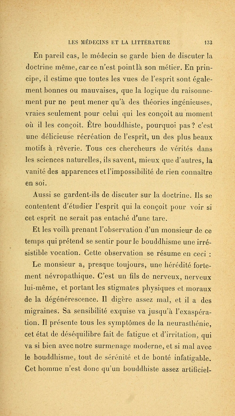 En pareil cas, le médecin se garde bien de discuter la doctrine même, car ce n'est pointlà son métier. En prin- cipe, il estime que toutes les vues de Tesprit sont égale- ment bonnes ou mauvaises, que la logique du raisonne- ment pur ne peut mener qu'à des théories ingénieuses, vraies seulement pour celui qui les conçoit au moment où il les conçoit. Etre bouddhiste, pourquoi pas? c'est une délicieuse récréation de l'esprit, un des plus beaux motifs à rêverie. Tous ces chercheurs de vérités dans les sciences naturelles, ils savent, mieux que d'autres, la vanité des apparences et l'impossibilité de rien connaître en soi. Aussi se gardent-ils de discuter sur la doctrine. Ils se contentent d'étudier l'esprit qui la conçoit pour voir si cet esprit ne serait pas entaché d'une tare. Et les voilà prenant l'observation d'un monsieur de ce temps qui prétend se sentir pour le bouddhisme une irré- sistible vocation. Cette observation se résume en ceci : Le monsieur a, presque toujours, une hérédité forte- ment névropathique. C'est un fils de nerveux, nerveux lui-même, et portant les stigmates physiques et moraux de la dégénérescence. Il digère assez mal, et il a des migraines. Sa sensibilité exquise va jusqu'à l'exaspéra- tion. Il présente tous les symptômes de la neurasthénie, cet état de déséquilibre fait de fatigue et d'irritation, qui va si bien avec notre surmenage moderne, et si mal avec le bouddhisme, tout de sérénité et de bonté infatigable. Cet homme n'est donc qu'un bouddhiste assez artlQciel-