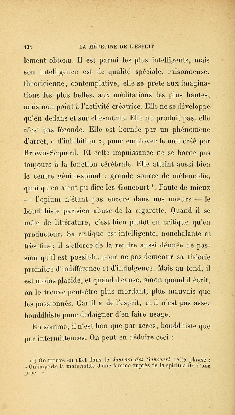 lement obtenu. Il est parmi les plus intelligents, mais son intelligence est de qualité spéciale, raisonneuse, théoricienne, contemplative, elle se prête aux imagina- tions les plus belles, aux méditations les plus hautes, mais non point à l'activité créatrice. Elle ne se développe qu'en dedans et sur elle-même. Elle ne produit pas, elle n'est pas féconde. Elle est bornée par un phénomène d'arrêt, « d'inhibition », pour employer le mot créé par Brown-Séquard. Et cette impuissance ne se borne pas toujours à la fonction cérébrale. Elle atteint aussi bien le centre génito-spinal : grande source de mélancolie, quoi qu'en aient pu dire les Goncourt ^ Faute de mieux — l'opium n'étant pas encore dans nos mœurs — le bouddhiste parisien abuse de la cigarette. Quand il se mêle de littérature, c'est bien plutôt en critique qu'en producteur. Sa critique est intelligente, nonchalante et très fine; il s'efforce de la rendre aussi dénuée de pas- sion qu'il est possible, pour ne pas démentir sa tiiéorie première d'indifférence et d'indulgence. Mais au fond, il est moins placide, et quand il cause, sinon quand il écrit, on le trouve peut-être plus mordant, plus mauvais que les passionnés. Car il a de l'esprit, et il n'est pas assez bouddhiste pour dédaigner d'en faire usage. En somme, il n'est bon que par accès, bouddhiste que par intermittences. On peut en déduire ceci : (Ij On trouve en effet dans le Journal des Goncourt celte phrase : « Qu'importe la matérialité d'une femme auprès de la spiritualité d'une pipe ! <-